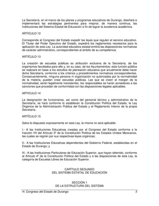 H. Congreso del Estado de Durango 5
La Secretaría, en el marco de los planes y programas educativos de Durango, diseñará e
implementará las estrategias pertinentes para mejorar, de manera continua, las
Instituciones del Sistema Estatal de Educación a fin de lograr la excelencia académica.
ARTICULO 12
Corresponde al Congreso del Estado expedir las leyes que regulen el servicio educativo.
El Titular del Poder Ejecutivo del Estado, expedirá los reglamentos necesarios para la
aplicación de esta Ley. La autoridad educativa estatal emitirá las disposiciones normativas
de carácter administrativo, correspondientes al ámbito de su competencia.
ARTÍCULO 13
La creación de escuelas públicas es atribución exclusiva de la Secretaría, de los
organismos facultados para ello y, en su caso, de los Ayuntamientos; esta función pública
se realizará en base a los estudios de planeación educativa que anualmente debe hacer
dicha Secretaría, conforme a los criterios y procedimientos normativos correspondientes.
Consecuentemente, ninguna persona ni organización no autorizados por la normatividad
de la materia, pueden crear escuelas públicas. Las que se creen al margen de la
normatividad, serán legalmente inexistentes, los responsables se harán acreedores a las
sanciones que procedan de conformidad con las disposiciones legales aplicables.
ARTICULO 14
La designación de funcionarios, así como del personal técnico y administrativo de la
Secretaría, se hará conforme lo establecen la Constitución Política del Estado, la Ley
Orgánica de la Administración Pública del Estado y el Reglamento Interior de la propia
Secretaría.
ARTÍCULO 15
Salvo lo dispuesto expresamente en esta Ley, la misma no será aplicable:
I.- A las Instituciones Educativas creadas por el Congreso del Estado conforme a la
fracción VII del Artículo 3º de la Constitución Política de los Estados Unidos Mexicanos,
las cuales se regirán por sus respectivas leyes orgánicas;
II.- A las Instituciones Educativas dependientes del Gobierno Federal, establecidas en el
Estado de Durango; y
III.- A las Instituciones Particulares de Educación Superior, que hayan obtenido, conforme
al Artículo 4º de la Constitución Política del Estado y a las disposiciones de esta Ley, la
categoría de Escuelas Libres de Educación Superior.
CAPÍTULO SEGUNDO
DEL SISTEMA ESTATAL DE EDUCACIÓN
SECCIÓN 1
DE LA ESTRUCTURA DEL SISTEMA
 