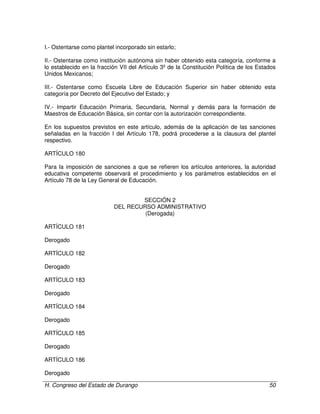 H. Congreso del Estado de Durango 50
I.- Ostentarse como plantel incorporado sin estarlo;
II.- Ostentarse como institución autónoma sin haber obtenido esta categoría, conforme a
lo establecido en la fracción VII del Artículo 3º de la Constitución Política de los Estados
Unidos Mexicanos;
III.- Ostentarse como Escuela Libre de Educación Superior sin haber obtenido esta
categoría por Decreto del Ejecutivo del Estado; y
IV.- Impartir Educación Primaria, Secundaria, Normal y demás para la formación de
Maestros de Educación Básica, sin contar con la autorización correspondiente.
En los supuestos previstos en este artículo, además de la aplicación de las sanciones
señaladas en la fracción I del Artículo 178, podrá procederse a la clausura del plantel
respectivo.
ARTÍCULO 180
Para la imposición de sanciones a que se refieren los artículos anteriores, la autoridad
educativa competente observará el procedimiento y los parámetros establecidos en el
Artículo 78 de la Ley General de Educación.
SECCIÓN 2
DEL RECURSO ADMINISTRATIVO
(Derogada)
ARTÍCULO 181
Derogado
ARTÍCULO 182
Derogado
ARTÍCULO 183
Derogado
ARTÍCULO 184
Derogado
ARTÍCULO 185
Derogado
ARTÍCULO 186
Derogado
 