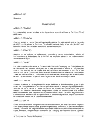 H. Congreso del Estado de Durango 51
ARTÍCULO 187
Derogado
TRANSITORIOS
ARTÍCULO PRIMERO
La presente Ley entrará en vigor el día siguiente de su publicación en el Periódico Oficial
del Estado.
ARTÍCULO SEGUNDO
Esta Ley abroga la Ley de Educación para el Estado de Durango expedida el 30 de Junio
de 1965 y publicada en el Periódico Oficial del Estado de fecha 1º de julio de 1965, así
como las demás disposiciones normativas que se le opongan.
ARTÍCULO TERCERO
Mientras no se expidan los reglamentos, manuales y demás normatividad, relativa al
funcionamiento y atribuciones de la SECyD, se seguirán aplicando los ordenamientos
actualmente en vigor.
ARTÍCULO CUARTO
Las relaciones laborales entre el Gobierno del Estado de Durango y los Trabajadores de
la Educación a su servicio, se regirán por la Ley que al efecto expida el Congreso del
Estado con base en las facultades que expresamente le confieren la fracción V del
Artículo 116 de la Constitución Política de los Estados Unidos Mexicanos y la fracción
XXXV del Artículo 55 de la Constitución Política del Estado de Durango; en la elaboración
de esta Ley se atenderá la opinión de la Organización Sindical correspondiente.
ARTÍCULO QUINTO
En tanto se expide la Ley Reglamentaria a que se refiere el Artículo anterior, y por lo que
toca a los Trabajadores de la Educación que dependen de la SECyD, siguen vigentes los
Artículos del 66 al 104 de la Ley de Educación del Primero de Julio de 1965 y de igual
manera se seguirán observando íntegramente todas las disposiciones que tutelen
derechos laborales y de seguridad social, contenidas en Leyes, Decretos, Reglamentos o
Convenios que a la fecha de la expedición de la presente Ley le sean propias con motivo
de su relación laboral con el Gobierno del Estado.
ARTÍCULO SEXTO
En los mismos términos y disposiciones del artículo anterior, se estará en lo que respecta
a los trabajadores federalizados que venían prestando servicios a la SEP del Gobierno
Federal, a quiénes les seguirán siendo aplicables todas las disposiciones contenidas en
Leyes, Decretos, Reglamentos o Convenios de Trabajo y de Seguridad Social, vigentes
 