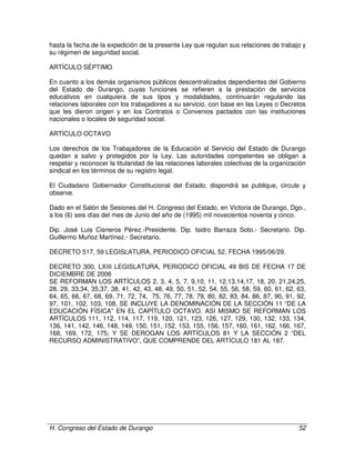 H. Congreso del Estado de Durango 52
hasta la fecha de la expedición de la presente Ley que regulan sus relaciones de trabajo y
su régimen de seguridad social.
ARTÍCULO SÉPTIMO
En cuanto a los demás organismos públicos descentralizados dependientes del Gobierno
del Estado de Durango, cuyas funciones se refieren a la prestación de servicios
educativos en cualquiera de sus tipos y modalidades, continuarán regulando las
relaciones laborales con los trabajadores a su servicio, con base en las Leyes o Decretos
que les dieron origen y en los Contratos o Convenios pactados con las instituciones
nacionales o locales de seguridad social.
ARTÍCULO OCTAVO
Los derechos de los Trabajadores de la Educación al Servicio del Estado de Durango
quedan a salvo y protegidos por la Ley. Las autoridades competentes se obligan a
respetar y reconocer la titularidad de las relaciones laborales colectivas de la organización
sindical en los términos de su registro legal.
El Ciudadano Gobernador Constitucional del Estado, dispondrá se publique, circule y
observe.
Dado en el Salón de Sesiones del H. Congreso del Estado, en Victoria de Durango, Dgo.,
a los (6) seis días del mes de Junio del año de (1995) mil novecientos noventa y cinco.
Dip. José Luis Cisneros Pérez.-Presidente. Dip. Isidro Barraza Soto.- Secretario. Dip.
Guillermo Muñoz Martínez.- Secretario.
DECRETO 517, 59 LEGISLATURA, PERIODICO OFICIAL 52, FECHA 1995/06/29.
DECRETO 300, LXIII LEGISLATURA, PERIODICO OFICIAL 49 BIS DE FECHA 17 DE
DICIEMBRE DE 2006
SE REFORMAN LOS ARTÍCULOS 2, 3, 4, 5, 7, 9,10, 11, 12,13,14,17, 18, 20, 21,24,25,
28, 29, 33,34, 35,37, 38, 41, 42, 43, 48, 49, 50, 51, 52, 54, 55, 56, 58, 59, 60, 61, 62, 63,
64, 65, 66, 67, 68, 69, 71, 72, 74, 75, 76, 77, 78, 79, 80, 82, 83, 84, 86, 87, 90, 91, 92,
97, 101, 102, 103, 108, SE INCLUYE LA DENOMINACIÓN DE LA SECCIÓN 11 “DE LA
EDUCACIÓN FÍSICA” EN EL CAPÍTULO OCTAVO, ASI MISMO SE REFORMAN LOS
ARTÍCULOS 111, 112, 114, 117, 119, 120, 121, 123, 126, 127, 129, 130, 132, 133, 134,
136, 141, 142, 146, 148, 149, 150, 151, 152, 153, 155, 156, 157, 160, 161, 162, 166, 167,
168, 169, 172, 175; Y SE DEROGAN LOS ARTÍCULOS 81 Y LA SECCIÓN 2 “DEL
RECURSO ADMINISTRATIVO”, QUE COMPRENDE DEL ARTÍCULO 181 AL 187.
 