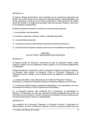 H. Congreso del Estado de Durango 6
ARTÍCULO 16
El Sistema Estatal de Educación, está constituído por las Instituciones Educativas del
Estado, de sus Municipios, de sus organismos desconcentrados o descentralizados y las
de los particulares a quiénes se les otorgue autorización o Reconocimiento de Validez
Oficial de Estudios o la categoría de Escuelas Libres de Educación Superior, conforme a
la normatividad correspondiente.
El Sistema Estatal de Educación funcionará con los elementos siguientes:
I.- Los educandos y los educadores;
II. Los planes, programas, métodos, medios y materiales educativos;
III.- Las autoridades educativas;
IV.- La estructura técnica y administrativa del Sistema Estatal de Educación; y
V.- Las Instituciones Educativas creadas conforme a la normatividad correspondiente.
SECCIÓN 2
DE LOS TIPOS Y MODALIDADES DE EDUCACIÓN
ARTÍCULO 17
El Sistema Estatal de Educación comprende los tipos de Educación Básica, Media
Superior y Superior con sus respectivos niveles y grados, y en sus diversas adaptaciones
y modalidades.
Comprende además, la Educación Inicial, la Educación Especial, la Educación Indígena,
la Educación para Adultos, la Educación Física, la Formación Profesional y la
Capacitación para el Trabajo, y la de cualquier otra forma, adaptación o modalidad que se
imparta.
I.- La Educación Básica está compuesta por los niveles de Preescolar, Primaria y
Secundaria. La Educación Preescolar constituye antecedente obligatorio de la Primaria;
II.- La Educación Media Superior comprende el Bachillerato y sus equivalentes; así como
los estudios terminales de Técnico Profesional de Nivel Medio; y
III.- La Educación Superior está constituída por la Licenciatura, la Especialidad, la
Maestría y el Doctorado; así como por opciones terminales postbachillerato previas a la
terminación de la licenciatura. También comprende la Educación Normal y demás para la
formación de docentes en todas sus especialidades.
ARTÍCULO 18
Con excepción de la Educación Preescolar, la Educación Primaria, la Secundaria, la
Media Superior, así como la Educación Superior a nivel de Licenciatura, podrán tener las
 