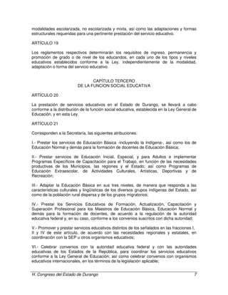 H. Congreso del Estado de Durango 7
modalidades escolarizada, no escolarizada y mixta, así como las adaptaciones y formas
estructurales requeridas para una pertinente prestación del servicio educativo.
ARTÍCULO 19
Los reglamentos respectivos determinarán los requisitos de ingreso, permanencia y
promoción de grado o de nivel de los educandos, en cada uno de los tipos y niveles
educativos establecidos conforme a la Ley, independientemente de la modalidad,
adaptación o forma del servicio educativo.
CAPÍTULO TERCERO
DE LA FUNCION SOCIAL EDUCATIVA
ARTÍCULO 20
La prestación de servicios educativos en el Estado de Durango, se llevará a cabo
conforme a la distribución de la función social educativa, establecida en la Ley General de
Educación, y en esta Ley.
ARTÍCULO 21
Corresponden a la Secretaría, las siguientes atribuciones:
I.- Prestar los servicios de Educación Básica -incluyendo la Indígena-, así como los de
Educación Normal y demás para la formación de docentes de Educación Básica;
II.- Prestar servicios de Educación Inicial, Especial, y para Adultos e implementar
Programas Específicos de Capacitación para el Trabajo, en función de las necesidades
productivas de los Municipios, las regiones y el Estado; así como Programas de
Educación Extraescolar, de Actividades Culturales, Artísticas, Deportivas y de
Recreación;
III.- Adaptar la Educación Básica en sus tres niveles, de manera que responda a las
características culturales y lingüísticas de los diversos grupos indígenas del Estado, así
como de la población rural dispersa y de los grupos migratorios;
IV.- Prestar los Servicios Educativos de Formación, Actualización, Capacitación y
Superación Profesional para los Maestros de Educación Básica, Educación Normal y
demás para la formación de docentes, de acuerdo a la regulación de la autoridad
educativa federal y, en su caso, conforme a los convenios suscritos con dicha autoridad;
V.- Promover y prestar servicios educativos distintos de los señalados en las fracciones I,
II y IV de este artículo, de acuerdo con las necesidades regionales y estatales, en
coordinación con la SEP u otros organismos educativos;
VI.- Celebrar convenios con la autoridad educativa federal y con las autoridades
educativas de los Estados de la República, para coordinar los servicios educativos
conforme a la Ley General de Educación; así como celebrar convenios con organismos
educativos internacionales, en los términos de la legislación aplicable;
 