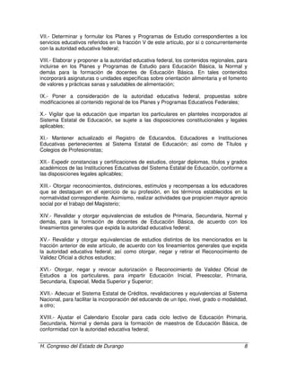 H. Congreso del Estado de Durango 8
VII.- Determinar y formular los Planes y Programas de Estudio correspondientes a los
servicios educativos referidos en la fracción V de este artículo, por sí o concurrentemente
con la autoridad educativa federal;
VIII.- Elaborar y proponer a la autoridad educativa federal, los contenidos regionales, para
incluirse en los Planes y Programas de Estudio para Educación Básica, la Normal y
demás para la formación de docentes de Educación Básica. En tales contenidos
incorporará asignaturas o unidades específicas sobre orientación alimentaria y el fomento
de valores y prácticas sanas y saludables de alimentación;
IX.- Poner a consideración de la autoridad educativa federal, propuestas sobre
modificaciones al contenido regional de los Planes y Programas Educativos Federales;
X.- Vigilar que la educación que impartan los particulares en planteles incorporados al
Sistema Estatal de Educación, se sujete a las disposiciones constitucionales y legales
aplicables;
XI.- Mantener actualizado el Registro de Educandos, Educadores e Instituciones
Educativas pertenecientes al Sistema Estatal de Educación; así como de Títulos y
Colegios de Profesionistas;
XII.- Expedir constancias y certificaciones de estudios, otorgar diplomas, títulos y grados
académicos de las Instituciones Educativas del Sistema Estatal de Educación, conforme a
las disposiciones legales aplicables;
XIII.- Otorgar reconocimientos, distinciones, estímulos y recompensas a los educadores
que se destaquen en el ejercicio de su profesión, en los términos establecidos en la
normatividad correspondiente. Asimismo, realizar actividades que propicien mayor aprecio
social por el trabajo del Magisterio;
XIV.- Revalidar y otorgar equivalencias de estudios de Primaria, Secundaria, Normal y
demás, para la formación de docentes de Educación Básica, de acuerdo con los
lineamientos generales que expida la autoridad educativa federal;
XV.- Revalidar y otorgar equivalencias de estudios distintos de los mencionados en la
fracción anterior de este artículo, de acuerdo con los lineamientos generales que expida
la autoridad educativa federal; así como otorgar, negar y retirar el Reconocimiento de
Validez Oficial a dichos estudios;
XVI.- Otorgar, negar y revocar autorización o Reconocimiento de Validez Oficial de
Estudios a los particulares, para impartir Educación Inicial, Preescolar, Primaria,
Secundaria, Especial, Media Superior y Superior;
XVII.- Adecuar el Sistema Estatal de Créditos, revalidaciones y equivalencias al Sistema
Nacional, para facilitar la incorporación del educando de un tipo, nivel, grado o modalidad,
a otro;
XVIII.- Ajustar el Calendario Escolar para cada ciclo lectivo de Educación Primaria,
Secundaria, Normal y demás para la formación de maestros de Educación Básica, de
conformidad con la autoridad educativa federal;
 