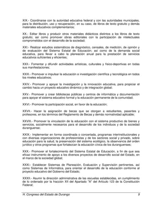 H. Congreso del Estado de Durango 9
XIX.- Coordinarse con la autoridad educativa federal y con las autoridades municipales,
para la distribución, uso y recuperación, en su caso, de libros de texto gratuito y demás
materiales educativos complementarios;
XX.- Editar libros y producir otros materiales didácticos distintos a los libros de texto
gratuito; así como promover obras editoriales con la participación de intelectuales
comprometidos con el desarrollo de la sociedad;
XXI.- Realizar estudios sistemáticos de diagnóstico, censales, de medición, de opinión y
de evaluación del Sistema Estatal de Educación; así como de la demanda social
educativa, para llevar a cabo la planeación anual para la prestación de servicios
educativos suficientes y eficientes;
XXII.- Fomentar y difundir actividades artísticas, culturales y físico-deportivas en todas
sus manifestaciones;
XXIII.- Promover e impulsar la educación e investigación científica y tecnológica en todos
los niveles educativos;
XXIV.- Promover y apoyar la investigación y la innovación educativa, para propiciar el
cambio hacia un proyecto educativo dinámico y de integración global;
XXV.- Promover y crear bibliotecas públicas y centros de informática y documentación
para apoyar el sistema educativo formal y la educación permanente de la comunidad;
XXVI.- Promover la participación social, en favor de la educación;
XXVII.- Hacer la asignación de becas que se otorgan a estudiantes, pasantes y
profesores, en los términos del Reglamento de Becas y demás normatividad aplicable;
XXVIII.- Promover la vinculación de la educación con el sistema productivo de bienes y
servicios, socialmente necesarios para el desarrollo de los individuos y de la sociedad
duranguense;
XXIX.- Implementar en forma coordinada o concertada, programas interinstitucionales y
con diversas organizaciones de profesionistas y de los sectores social y privado, sobre
educación para la salud, la preservación del sistema ecológico, la observancia del orden
jurídico y otros programas que fortalezcan la educación cívica de los duranguenses;
XXX.- Promover el fortalecimiento del Sistema Estatal de Educación, a fin de que sea
eficaz instrumento de apoyo a los diversos proyectos de desarrollo social del Estado, en
el marco de la sociedad global;
XXXI.- Establecer Sistemas de Planeación, Evaluación y Supervisión pertinentes, así
como Sistemas de Informática, para orientar el desarrollo de la educación conforme al
proyecto educativo del Gobierno del Estado;
XXXII.- Asumir la dirección administrativa de las escuelas establecidas, en cumplimiento
de lo ordenado por la fracción XII del Apartado "A" del Artículo 123 de la Constitución
Federal;
 