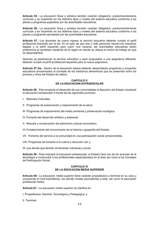 15
Artículo 55.- La educación física y artística tendrán carácter obligatorio, predominantemente
curricular y se impartirán en los distintos tipos y niveles del sistema educativo conforme a los
planes y programas expedidos por las autoridades educativas.
Artículo 56.- La educación física y artística tendrán carácter obligatorio, predominantemente
curricular y se impartirán en los distintos tipos y niveles del sistema educativo conforme a los
planes y programas aprobados por las autoridades educativas.
Artículo 57.- Los docentes de nuevo ingreso al servicio educativo deberán cumplir el perfil
profesional requerido por la ley. En el caso de que dos o más personas reúnan los requisitos
legales y el perfil requerido para cubrir una vacante, las autoridades educativas darán
preferencia al candidato residente de la región en donde se ubique el centro de trabajo en que
se desempeñará.
Quienes ya pertenezcan al servicio educativo y sean propuestos a una asignatura diferente,
deberán cumplir el perfil profesional requerido para la nueva asignatura.
Artículo 57 bis.- Dentro de la educación básica deberán desarrollarse programas y proyectos
educativos encaminados al combate de los trastornos alimenticios que se presentan entre los
jóvenes y niños del Estado de Jalisco.
CAPITULO V
DE LA EDUCACION EXTRAESCOLAR
Artículo 58.- Para propiciar el desarrollo de sus comunidades el Ejecutivo del Estado impulsará
la educación extraescolar a través de las siguientes acciones:
I. Misiones Culturales;
II. Programas de preservación y mejoramiento de la salud;
III. Programas de mejoramiento del medio ambiente y preservación ecológica;
IV. Fomento del desarrollo artístico y artesanal;
V. Rescate y conservación del patrimonio cultural comunitario;
VI. Fortalecimiento del conocimiento de la historia y geografía del Estado;
VII. Fomento del servicio a la comunidad en una participación social comprometida;
VIII. Programas de fomento a la cultura y educción vial; y
IX. Las demás que tiendan al bienestar individual y social.
Artículo 59.- Para impulsar la educación extraescolar, el Estado hará uso de los avances de la
tecnología e involucrará a los profesionales especializados en el área así como a los Consejos
de Participación Social.
CAPITULO VI
DE LA EDUCACION MEDIA SUPERIOR
Artículo 60.- La educación media superior tiene carácter propedéutico y terminal en su caso y
comprende el nivel bachillerato, los demás niveles equivalentes a éste, así como la educación
profesional media.
Artículo 61.- La educación media superior se clasifica en:
I. Propedéutica: General, Tecnológica y Pedagógica; y
II. Terminal.
 