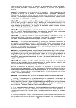 18
educativo; en ellos se determinarán los objetivos del aprendizaje por materia, asignatura y
grado, sugerirá actividades y experiencias que conduzcan al educando a un aprendizaje
funcional.
Artículo 74.- Los programas son herramientas de los educadores y educandos para desarrollar
los planes de estudio, en los cuales se conjuntan objetivos, actividades y sugerencias
didácticas que al aplicarse deberán provocar cambios en la conducta, los conocimientos,
aptitudes y valores de los educandos para lograr tanto su desenvolvimiento integral como la
transformación del ámbito al que pertenecen.
Artículo 75.- Los proyectos educativos, deben apoyar y fortalecer el quehacer escolar con
miras hacia el logro de su desarrollo pleno y responsable; incluirán en su planeación, los
elementos del diagnóstico, objetivos, estrategias y demás que resulten convenientes para
elevar la calidad de la educación. Se clasifican de la siguiente manera: Proyecto educativo
escolar, de zona, de sector, municipal y estatal.
Artículo 76.- Los proyectos educativos deberán atender a los fines y objetivos establecidos en
esta Ley y demás disposiciones aplicables, procurando dar prioridad a las instituciones,
regiones o municipios con mayores necesidades en materia educativa.
Artículo 77.- Los materiales educativos son auxiliares didácticos que facilitan el proceso de
enseñanza-aprendizaje; incrementan la motivación y estimulan el trabajo del educando, en
ellos deben incorporarse los avances de la didáctica, la ciencia y la tecnología.
Artículo 78.- La educación se realiza mediante un proceso que comprende la enseñanza, el
aprendizaje, la investigación, la creación y la difusión de la cultura, encaminado a dotar al
educando de los medios para la obtención del conocimiento en forma permanente, lo que
exigirá que los planes y programas correspondan a la evolución del educando, al desarrollo
histórico y necesidades del país y del Estado.
Artículo 79.- Los planes y programas correspondientes a la educación de tipo básico, normal y
otros para la formación de educadores de preescolar, primaria y secundaria, se sujetarán a las
disposiciones contenidas en el artículo 48 de la Ley General de Educación, a las directrices de
los Programas Nacionales de Desarrollo Educativo y a los Acuerdos de Coordinación que se
celebren con la autoridad educativa federal, así como a las disposiciones contenidas en esta
Ley y sus reglamentos.
Artículo 80.- La estrategia educativa estatal deberá ser congruente con la dinámica del
desarrollo de la entidad y la relación del educando con su entorno; orientará al alumno a la
consecución del bienestar público y del trabajo socialmente útil.
Para ello, la Secretaría de Educación propondrá, a la Secretaría de Educación Pública,
programas alternativos para crear e impulsar sistemas de formación para el trabajo, ampliar las
oportunidades de educación tecnológica, atender necesidades de educación especial, indígena
y para adultos y vincular mejor sus contenidos y propósitos con las necesidades económicas,
sociales y ecológicas de la región.
Artículo 81.- Los contenidos de la educación se definen en planes y programas de estudios.
I. Conforme a lo dispuesto por la Ley General de Educación, corresponde a la Secretaría de
Educación Pública definir los contenidos de dichos planes y programas para los niveles de
primaria, secundaria, normal y demás dedicados a estudios de maestros de educación básica.
Le corresponde igualmente fijar los requisitos pedagógicos de los planes y programas de
educación inicial y preescolar que en su caso formulen los particulares;
II. En los casos de prestación de servicios educativos para tipos diferentes a los señalados en
la fracción anterior, el Ejecutivo Estatal de una manera concurrente con la Secretaría de
Educación podrá determinar y formular planes y programas para dichos estudios en todos sus
niveles; y
III. Los particulares podrán solicitar el reconocimiento de validez oficial de estudios en niveles
distintos a los enumerados en la fracción I de este artículo, para lo cual presentarán para la
 