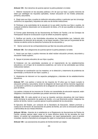 26
Artículo 125.- Son derechos de quienes ejercen la patria potestad o la tutela:
I. Obtener inscripción en las escuelas públicas a fin de que sus hijos o pupilos menores de
edad que satisfagan los requisitos aplicables, reciban educación en los niveles preescolar,
primaria y secundaria;
II. Elegir para sus hijos o pupilos la institución educativa pública o particular que les convenga;
conforme a la capacidad y requisitos de cada una de dichas instituciones;
III. Participar a las autoridades de la escuela en la que estén inscritos sus hijos o pupilos, de
cualquier problema relacionado con la educación de éstos, a fin de que aquéllas se aboquen a
su solución;
IV. Formar parte libremente de las Asociaciones de Padres de Familia y de los Consejos de
Participación Social en la Educación a que se refiere el presente capítulo;
V. Notificar por escrito a las Autoridades educativas las irregularidades que, habiendo sido
planteadas a la dirección de la escuela, no se hayan resuelto, o bien que por la gravedad de las
mismas se atente contra los derechos humanos de los educandos; y
VI. Opinar acerca de las contraprestaciones que fijen las escuelas particulares.
Artículo 126.- Son obligaciones de quienes ejercen la patria potestad o la tutela:
I. Hacer que sus hijos o pupilos menores de edad reciban educación primaria, secundaria y
educación media superior;
II. Apoyar el proceso educativo de sus hijos o pupilos;
III. Colaborar con las autoridades escolares en el mejoramiento de los establecimientos
educativos y en el logro de la excelencia académica, así como en las actividades que dichas
instituciones realicen;
IV. Participar en coordinación con los maestros, en la detección y tratamiento de problemas de
aprendizaje y conducta de sus hijos o pupilos; y
V. Abstenerse de intervenir en los aspectos pedagógicos y laborales de los establecimientos
educativos.
Artículo 127.- Los padres o tutores de los mayores de 18 años que no hayan cursado la
educación primaria y secundaria, tienen la obligación de hacer que dichos menores regularicen
su educación conforme al cumplimiento de la obligación de cursarla en los centros establecidos
para tal efecto.
Los padres o tutores de los menores de 18 años con necesidades de educación especial, están
obligados a inscribirlos en planteles que presten servicios de este tipo.
Artículo 128.- En cada plantel en el que se impartan servicios educativos del nivel básico
podrá formarse la asociación de padres de familia, a la cual libremente podrán integrarse los
padres de familia, tutores o quienes ejerzan la patria potestad de los educandos.
El Ejecutivo del Estado, por conducto de la Secretaría de Educación, deberá promover y
coadyuvar la formación de asociaciones de padres de familia, así como la renovación periódica
y democrática de sus mesas directivas.
Artículo 128 bis.- Además de lo establecido en el Reglamento de Asociaciones de Padres de
Familia, quienes ejerzan algún cargo en la mesa directiva dentro de las escuelas de nivel
básico, no podrán ser propuestos para integrarse, con igual representación, para el periodo
inmediato; siendo la Secretaría la encargada de vigilar el cumplimiento de esta disposición.
Artículo 129.- Las asociaciones de padres de familia tendrán por objeto:
 