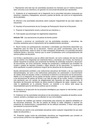 27
I. Representar ante todo tipo de autoridades escolares los intereses que en materia educativa
sean comunes a sus miembros y en general a la comunicad del plantel que representan;
II. Colaborar en el mejoramiento de la integración de la comunidad educativa compuesta por
directivos, maestros y trabajadores, alumnos y padres de familia, así como en el mejoramiento
de los planteles;
III. Informar a las autoridades educativas sobre cualquier irregularidad de que sean objeto los
educandos;
IV. Impulsar el funcionamiento de los Consejos de Participación Social de la Educación;
V. Propiciar el mejoramiento social y cultural de sus miembros; y
VI. Todo aquello que prevengan los reglamentos respectivos.
Artículo 130.- Las asociaciones de padres de familia podrán:
I. Proponer y promover en coordinación con las autoridades escolares y educativas, las
acciones necesarias para el mejoramiento de los establecimientos escolares;
II. Reunir fondos con participaciones voluntarias o actividades que libremente desarrollen sus
integrantes para los fines de la educación, mismos que serán considerados como de las
propias asociaciones, hasta en tanto no sean entregados oficialmente a la autoridad educativa
mediante bienes o servicios, mismos que no serán considerados como contraprestaciones del
servicio público de educación.
Los fondos o aportaciones a que se refiere esta fracción, así como cualquier otro tipo de cuota
que se solicite a los integrantes son totalmente libres y voluntarias, por lo tanto, las mismas no
podrán requerirse en periodo que comprenda los trámites de solicitudes recepción y devolución
de documentos, así como inscripción, entrega de constancias y certificados que acrediten los
niveles o grados de estudios cursados o algún derecho de los educandos. La ausencia en
dicha aportación no podrá condicionar ninguno de los derechos de los educandos.
Queda estrictamente prohibido a las instituciones educativas del Estado y de sus organismos
descentralizados, así como a las instituciones particulares con autorización o reconocimiento
de validez oficial de estudios, limitar o condicionar el derecho a la educación de los educandos,
debido a la no integración de los padres de familia, tutores o quienes ejerzan la patria potestad
a las asociaciones de padres de familia o por falta de pago de las cuotas, fondos o cualquiera
otra aportación que con sentido de obligatoriedad sea requerida por estas asociaciones. El
Secretario de Educación del Estado de Jalisco tendrá la obligación de vigilar, respetar y hacer
valer lo establecido en la presente fracción. La violación a la misma será causa de
responsabilidad para los servidores públicos que la cometan;
III. Colaborar en la ejecución de los proyectos estratégicos que mejoren la vida familiar y social
de sus miembros;
IV. Colaborar con las autoridades educativas en las actividades y campañas de beneficio social,
cultural, sanitario y ecológico que se efectúen en sus comunidades;
V. Proponer las medidas que estimen conducentes para alcanzar los objetivos señalados en
las fracciones anteriores. Por ello los padres de familia no están obligados a resolver los
problemas de mantenimiento y equipamiento de los edificios escolares, o hacer otros gastos
que lesionen la economía familiar;
VI. Informar por escrito a las autoridades educativas sobre cualquier irregularidad de que sean
objeto los educandos; y
VII. Presentar quejas contra las autoridades educativas por irregularidades que cometan en
sus funciones conforme a los reglamentos y leyes respectivos.
 
