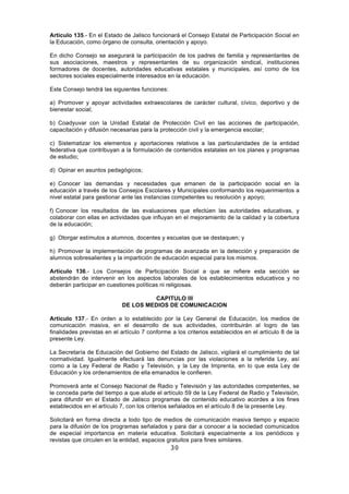30
Artículo 135.- En el Estado de Jalisco funcionará el Consejo Estatal de Participación Social en
la Educación, como órgano de consulta, orientación y apoyo.
En dicho Consejo se asegurará la participación de los padres de familia y representantes de
sus asociaciones, maestros y representantes de su organización sindical, instituciones
formadores de docentes, autoridades educativas estatales y municipales, así como de los
sectores sociales especialmente interesados en la educación.
Este Consejo tendrá las siguientes funciones:
a) Promover y apoyar actividades extraescolares de carácter cultural, cívico, deportivo y de
bienestar social;
b) Coadyuvar con la Unidad Estatal de Protección Civil en las acciones de participación,
capacitación y difusión necesarias para la protección civil y la emergencia escolar;
c) Sistematizar los elementos y aportaciones relativos a las particularidades de la entidad
federativa que contribuyan a la formulación de contenidos estatales en los planes y programas
de estudio;
d) Opinar en asuntos pedagógicos;
e) Conocer las demandas y necesidades que emanen de la participación social en la
educación a través de los Consejos Escolares y Municipales conformando los requerimientos a
nivel estatal para gestionar ante las instancias competentes su resolución y apoyo;
f) Conocer los resultados de las evaluaciones que efectúen las autoridades educativas, y
colaborar con ellas en actividades que influyan en el mejoramiento de la calidad y la cobertura
de la educación;
g) Otorgar estímulos a alumnos, docentes y escuelas que se destaquen; y
h) Promover la implementación de programas de avanzada en la detección y preparación de
alumnos sobresalientes y la impartición de educación especial para los mismos.
Artículo 136.- Los Consejos de Participación Social a que se refiere esta sección se
abstendrán de intervenir en los aspectos laborales de los establecimientos educativos y no
deberán participar en cuestiones políticas ni religiosas.
CAPITULO III
DE LOS MEDIOS DE COMUNICACION
Artículo 137.- En orden a lo establecido por la Ley General de Educación, los medios de
comunicación masiva, en el desarrollo de sus actividades, contribuirán al logro de las
finalidades previstas en el artículo 7 conforme a los criterios establecidos en el artículo 8 de la
presente Ley.
La Secretaría de Educación del Gobierno del Estado de Jalisco, vigilará el cumplimiento de tal
normatividad. Igualmente efectuará las denuncias por las violaciones a la referida Ley, así
como a la Ley Federal de Radio y Televisión, y la Ley de Imprenta, en lo que esta Ley de
Educación y los ordenamientos de ella emanados le confieren.
Promoverá ante el Consejo Nacional de Radio y Televisión y las autoridades competentes, se
le conceda parte del tiempo a que alude el artículo 59 de la Ley Federal de Radio y Televisión,
para difundir en el Estado de Jalisco programas de contenido educativo acordes a los fines
establecidos en el artículo 7, con los criterios señalados en el artículo 8 de la presente Ley.
Solicitará en forma directa a todo tipo de medios de comunicación masiva tiempo y espacio
para la difusión de los programas señalados y para dar a conocer a la sociedad comunicados
de especial importancia en materia educativa. Solicitará especialmente a los periódicos y
revistas que circulen en la entidad, espacios gratuitos para fines similares.
 