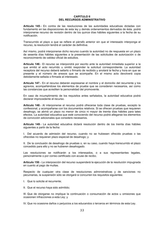 33
CAPITULO II
DEL RECURSOS ADMINISTRATIVO
Artículo 145.- En contra de las resoluciones de las autoridades educativas dictadas con
fundamento en las disposiciones de esta ley y demás ordenamientos derivados de ésta. podrá
interponerse recurso de revisión dentro de los quince días hábiles siguientes a la fecha de su
notificación.
Transcurrido el plazo a que se refiere el párrafo anterior sin que el interesado interponga el
recurso, la resolución tendrá el carácter de definitiva.
Así mismo, podrá interponerse dicho recurso cuando la autoridad no de respuesta en un plazo
de sesenta días hábiles siguientes a la presentación de las solicitudes de autorización o de
reconocimiento de validez oficial de estudios.
Artículo 146.- El recurso se interpondrá por escrito ante la autoridad inmediata superior a la
que emitió el acto recurrido u omitió responder la solicitud correspondiente. La autoridad
receptora del recurso deberá sellarlo o firmarlo de recibido y anotará la fecha y hora en que se
presente y el número de anexos que se acompañe. En el mismo acto devolverá copia
debidamente sellada o firmada al interesado.
Artículo 147.- En el recurso deberán expresarse el nombre y el domicilio del recurrente y los
agravios, acompañándose los elementos de prueba que se consideren necesarios, así como
las constancias que acrediten la personalidad del promovente.
En caso de incumplimiento de los requisitos antes señalados, la autoridad educativa podrá
declarar improcedente el recurso.
Artículo 148.- Al interponerse el recurso podrá ofrecerse toda clase de pruebas, excepto la
confesional, y acompañarse con los documentos relativos. Si se ofrecen pruebas que requieren
desahogo, se abrirá un plazo no menor de cinco ni mayor de treinta días hábiles para tales
efectos. La autoridad educativa que esté conociendo del recurso podrá allegarse los elementos
de convicción adicionales que considere necesarios.
Artículo 149.- La autoridad educativa dictará resolución dentro de los treinta días hábiles
siguientes a partir de la fecha:
I. Del acuerdo de admisión del recurso, cuando no se hubiesen ofrecido pruebas o las
ofrecidas no requieran plazo especial de desahogo; y
II. De la conclusión de desahogo de pruebas o, en su caso, cuando haya transcurrido el plazo
concedido para ello y no se hubieren desahogado.
Las resoluciones se notificarán a los interesados, o a sus representantes legales,
personalmente o por correo certificado con acuse de recibo.
Artículo 150.- La interposición del recurso suspenderá la ejecución de la resolución impugnada
en cuanto al pago de multas.
Respecto de cualquier otra clase de resoluciones administrativas y de sanciones no
pecuniarias, la suspensión sólo se otorgará si concurren los requisitos siguientes:
I. Que lo solicite el recurrente;
II. Que el recurso haya sido admitido;
III. Que de otorgarse no implique la continuación o consumación de actos u omisiones que
ocasionen infracciones a esta Ley; y
IV. Que no ocasione daños o perjuicios a los educandos o terceros en términos de esta Ley.
 