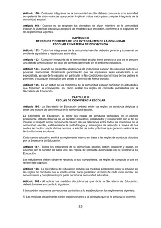 35
Artículo 160.- Cualquier integrante de la comunidad escolar deberá comunicar a la autoridad
competente las circunstancias que puedan implicar malos tratos para cualquier integrante de la
comunidad escolar.
Artículo 161.- Cuando no se respeten los derechos de algún miembro de la comunidad
escolar, la autoridad educativa adoptará las medidas que procedan, conforme a lo dispuesto en
los reglamentos vigentes.
CAPÍTULO II
DERECHOS Y DEBERES DE LOS INTEGRANTES DE LA COMUNIDAD
ESCOLAR EN MATERIA DE CONVIVENCIA
Artículo 162.- Todos los integrantes de la comunidad escolar deberán generar y conservar un
ambiente agradable y respetuoso entre ellos.
Artículo 163.- Cualquier integrante de la comunidad escolar tiene derecho a que se le procure
una debida armonización en caso de conflicto generado en el ambiente educativo.
Artículo 164.- Cuando se presenten situaciones de indisciplina escolar, las escuelas públicas o
privadas reconocidas oficialmente garantizarán que los implicados sean canalizados a un
especialista, ya sea de la escuela, en particular si las condiciones económicas de los padres lo
permiten, o cualquier institución que preste el servicio de forma gratuita.
Artículo 165.- Es un deber de los miembros de la comunidad escolar participar en actividades
que fomenten la convivencia, así como acatar las reglas de conducta autorizadas por la
Secretaría de Educación.
CAPÍTULO III
REGLAS DE CONVIVENCIA ESCOLAR
Artículo 166.- La Secretaría de Educación deberá emitir las reglas de conducta dirigidas a
crear una cultura de convivencia en la comunidad escolar.
La Secretaría de Educación, al emitir las reglas de conducta señaladas en el párrafo
precedente, deberá dotarlas de un carácter educativo, socializador y recuperador con el fin de
inculcar el respeto como componente básico de las relaciones entre todos los miembros de la
comunidad escolar, estableciendo la metodología y estrategias de atención a través de las
cuales se harán cumplir dichas normas, a efecto de evitar prácticas que generen violencia en
las instituciones escolares.
Cada centro educativo emitirá su reglamento interno en base a las reglas de conducta dictadas
por la Secretaría de Educación.
Artículo 167.- Todos los integrantes de la comunidad escolar, deben colaborar y acatar, de
acuerdo con la función de cada uno, las reglas de conducta autorizadas por la Secretaría de
Educación.
Los estudiantes deben observar respecto a sus compañeros, las reglas de conducta a que se
refiere este capítulo.
Artículo 168.- La Secretaría de Educación dictará las medidas pertinentes para la difusión de
las reglas de conducta que al efecto emita, para garantizar, al inicio de cada ciclo escolar, su
conocimiento y cumplimiento por parte de toda la comunidad educativa.
Artículo 169.- Al aplicar las medidas disciplinarias que dicte la Secretaría de Educación,
deberá tomarse en cuenta lo siguiente:
I. No podrán imponerse correcciones contrarias a lo establecido en los reglamentos vigentes;
II. Las medidas disciplinarias serán proporcionales a la conducta que se le atribuya al alumno;
 