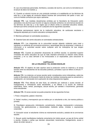 36
III. Las circunstancias personales, familiares y sociales del alumno, así como la reincidencia en
el actuar de éste si la hubiere; y
IV. Cuando un alumno incurra en una conducta contraria a lo establecido en los términos de
esta ley y a las reglas de conducta deberá hacerse del conocimiento del padre o tutor, así
como la medida correctiva que vaya a aplicarse.
Artículo 170.- Las medidas disciplinarias emitidas por la Secretaría de Educación serán
aplicables a los alumnos que incurran en alguna conducta contraria a la convivencia escolar en
los términos de esta ley y a las reglas que al efecto emita la autoridad educativa estatal,
siempre que dicha conducta ocurra en cualquiera de los siguientes supuestos:
I. Mientras permanezcan dentro de la institución educativa, de autobuses escolares o
transporte alquilado por el centro educativo correspondiente;
II. Mientras participen en actividades escolares; y
III. Estando fuera del centro educativo en actividades extraescolares.
Artículo 171.- Los integrantes de la comunidad escolar deberán colaborar para crear y
mantener un ambiente de convivencia armónica y aprendizaje libre de amenazas y violencia, e
informarán a la autoridad escolar sobre cualquier acto de indisciplina de que tengan
conocimiento.
Artículo 172.- Cuando se presenten situaciones de conflicto escolar, la autoridad superior
inmediata del centro educativo de que se trate intentará armonizar la relación entre dichas
personas, y en su caso derivará a los involucrados a un especialista, para solucionar el
conflicto.
CAPÍTULO IV
DE LA VIOLENCIA Y EL ACOSO ESCOLAR
Artículo 173.- El objetivo de este capítulo será la protección contra la violencia y el acoso
escolar entre los estudiantes de las escuelas públicas y privadas a que se refiere el artículo 1º.
de esta ley.
Artículo 174.- La violencia y el acoso escolar serán considerados como indisciplinas, sobre las
cuales la Secretaría de Educación habrá de dictar las medidas necesarias para su prevención y
erradicación, sin menoscabo de la aplicación de otras disposiciones legales.
Artículo 175.- Para efectos de este título, se entiende por violencia o acoso escolar, el
hostigamiento e intimidación entre estudiantes, y se referirá a la acción de violencia
sistemática, física, verbal, psicológica, sexual escrita, por señales o tocamientos, generada
entre estudiantes.
Artículo 176.- El acoso escolar se puede presentar de las siguientes formas:
I. Físico: empujones, golpes o lesiones;
II. Verbal: insultos y menosprecio que se realice por un estudiante a otro, de manera pública o
privada;
III. Psicológico: persecución, intimidación, sometimiento, chantaje, manipulación o amenazas,
incluidas las gesticulaciones y obscenidades mediante señas, miradas o expresiones
corporales;
IV. Exclusión social: el estudiante víctima es notoriamente excluido y aislado de la convivencia
escolar;
V. Sexual: podrá manifestarse mediante comentarios de índole sexual, ya sea de forma verbal
o escrita, miradas o señas que denoten obscenidad, tocamientos, hostigamiento, acoso o
abuso de orden sexual; y
 