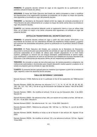 41
PRIMERO. El presente decreto entrará en vigor al día siguiente de su publicación en el
periódico oficial El Estado de Jalisco.
SEGUNDO. El titular del Poder Ejecutivo del Estado de Jalisco procederá a crear o modificar
las disposiciones a los reglamentos escolares ya existentes, en un plazo no mayor de noventa
días siguientes a la entrada en vigor del presente decreto.
TERCERO. La Secretaría de Educación deberá emitir las reglas de conducta previstas en el
Título Noveno de este ordenamiento en un plazo no mayor de ciento veinte días a la entrada en
vigor del presente decreto.
CUARTO. Los centros educativos deberán emitir el reglamento interno a que se refiere este
título, en un plazo no mayor a los ciento cincuenta días siguientes a la entrada en vigor del
presente decreto.
ARTÍCULOS TRANSITORIOS DEL DECRETO 24037/LIX/12
PRIMERO. El presente decreto entrará en vigor a partir del ciclo escolar 2015-2016, o su
equivalente de acuerdo con los calendarios oficiales de enseñanza media superior y superior
que autoricen las autoridades educativas, previa su publicación en el periódico oficial El Estado
de Jalisco.
SEGUNDO. El Poder Ejecutivo del Estado, por conducto de la Secretaría de Educación,
dispondrá lo conducente para que previamente a la entrada en vigor de este decreto, todas las
personas autorizadas en el estado de Jalisco para impartir asignaturas en el nivel medio
superior, certifiquen su dominio de una lengua extranjera, preferentemente el idioma inglés,
cuya certificación y evaluación se hará en los términos que establezcan la propia Secretaría de
Educación o las instituciones de educación dentro de sus respectivas competencias.
TERCERO. Se concede un plazo de tres años para que, de manera paulatina y progresiva, las
instituciones autorizadas o reconocidas para impartir educación media superior y superior en el
estado se preparen para la entrada en vigor del decreto.
CUARTO. El presente decreto aplicará para los maestros que ingresen a partir de la entrada en
vigor, dejando a salvo los derechos de los actuales.
TABLA DE REFORMAS Y ADICIONES
Decreto Número 17556.-Reforma al art. 6, publicado el día 22 de septiembre de 1998.Sección
II.
Decreto Número 18280.-Se reforman los artículos 3, 6, 7, 13, 14, 15, 40, 55, 59, 65, 85, 92,
109, 126, 127, 133, 134 y 135 de la Ley de Educación del Estado de Jalisco.- Abr.29 de 2000.
Sección III.
Decreto Número 19883.- Se modifica el artículo 14 de la Ley de Educación.-Mar. 4 de 2003.
Sección III.
Decreto Número 20000.- Se adiciona la frac. XIII y se recorre en su orden a la frac. XIV del art.
92.-Jun. 14 de 2003. Sección II.
Decreto Número 20001.- Se reforma el art. 14.- Jun. 14 de 2003. Sección II.
Decreto Número 20037.- Reforma los artículos 128, 129 frac. I y 130 frac. II.- Jun.24 de 2003.
Sección III.
Decreto Número 20038.- Modifica el inciso a) de la fracción II del artículo 26.- Agosto 19 de
2003.
Decreto Número 20039.- Se modifica el artículo 123 y se adiciona el artículo 123 bis.- Agosto
19 de 2003.
 
