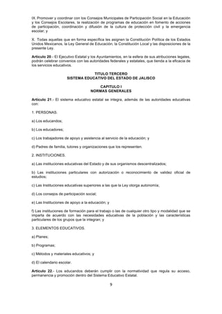 9
IX. Promover y coordinar con los Consejos Municipales de Participación Social en la Educación
y los Consejos Escolares, la realización de programas de educación en fomento de acciones
de participación, coordinación y difusión de la cultura de protección civil y la emergencia
escolar; y
X. Todas aquellas que en forma específica les asignen la Constitución Política de los Estados
Unidos Mexicanos, la Ley General de Educación, la Constitución Local y las disposiciones de la
presente Ley.
Artículo 20.- El Ejecutivo Estatal y los Ayuntamientos, en la esfera de sus atribuciones legales,
podrán celebrar convenios con las autoridades federales y estatales, que tienda a la eficacia de
los servicios educativos.
TITULO TERCERO
SISTEMA EDUCATIVO DEL ESTADO DE JALISCO
CAPITULO I
NORMAS GENERALES
Artículo 21.- El sistema educativo estatal se integra, además de las autoridades educativas
con:
1. PERSONAS.
a) Los educandos;
b) Los educadores;
c) Los trabajadores de apoyo y asistencia al servicio de la educación; y
d) Padres de familia, tutores y organizaciones que los representen.
2. INSTITUCIONES.
a) Las instituciones educativas del Estado y de sus organismos descentralizados;
b) Las instituciones particulares con autorización o reconocimiento de validez oficial de
estudios;
c) Las Instituciones educativas superiores a las que la Ley otorga autonomía;
d) Los consejos de participación social;
e) Las Instituciones de apoyo a la educación; y
f) Las instituciones de formación para el trabajo o las de cualquier otro tipo y modalidad que se
imparta de acuerdo con las necesidades educativas de la población y las características
particulares de los grupos que la integran; y
3. ELEMENTOS EDUCATIVOS.
a) Planes;
b) Programas;
c) Métodos y materiales educativos; y
d) El calendario escolar.
Artículo 22.- Los educandos deberán cumplir con la normatividad que regula su acceso,
permanencia y promoción dentro del Sistema Educativo Estatal.
 
