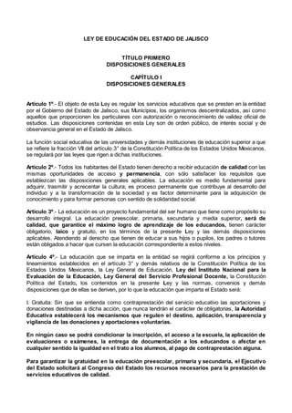 LEY DE EDUCACIÓN DEL ESTADO DE JALISCO
TÍTULO PRIMERO
DISPOSICIONES GENERALES
CAPÍTULO I
DISPOSICIONES GENERALES
Artículo 1º.- El objeto de esta Ley es regular los servicios educativos que se presten en la entidad
por el Gobierno del Estado de Jalisco, sus Municipios, los organismos descentralizados, así como
aquellos que proporcionen los particulares con autorización o reconocimiento de validez oficial de
estudios. Las disposiciones contenidas en esta Ley son de orden público, de interés social y de
observancia general en el Estado de Jalisco.
La función social educativa de las universidades y demás instituciones de educación superior a que
se refiere la fracción VII del artículo 3° de la Constitución Política de los Estados Unidos Mexicanos,
se regulará por las leyes que rigen a dichas instituciones.
Artículo 2º.- Todos los habitantes del Estado tienen derecho a recibir educación de calidad con las
mismas oportunidades de acceso y permanencia, con sólo satisfacer los requisitos que
establezcan las disposiciones generales aplicables. La educación es medio fundamental para
adquirir, trasmitir y acrecentar la cultura; es proceso permanente que contribuye al desarrollo del
individuo y a la transformación de la sociedad y es factor determinante para la adquisición de
conocimiento y para formar personas con sentido de solidaridad social.
Artículo 3º.- La educación es un proyecto fundamental del ser humano que tiene como propósito su
desarrollo integral. La educación preescolar, primaria, secundaria y media superior, será de
calidad, que garantice el máximo logro de aprendizaje de los educandos, tienen carácter
obligatorio, laico y gratuito, en los términos de la presente Ley y las demás disposiciones
aplicables. Atendiendo al derecho que tienen de educar a sus hijos o pupilos, los padres o tutores
están obligados a hacer que cursen la educación correspondiente a estos niveles.
Artículo 4º.- La educación que se imparta en la entidad se regirá conforme a los principios y
lineamientos establecidos en el artículo 3° y demás relativos de la Constitución Política de los
Estados Unidos Mexicanos, la Ley General de Educación, Ley del Instituto Nacional para la
Evaluación de la Educación, Ley General del Servicio Profesional Docente, la Constitución
Política del Estado, los contenidos en la presente Ley y las normas, convenios y demás
disposiciones que de ellas se deriven, por lo que la educación que imparta el Estado será:
I. Gratuita: Sin que se entienda como contraprestación del servicio educativo las aportaciones y
donaciones destinadas a dicha acción, que nunca tendrán el carácter de obligatorias, la Autoridad
Educativa establecerá los mecanismos que regulen el destino, aplicación, transparencia y
vigilancia de las donaciones y aportaciones voluntarias.
En ningún caso se podrá condicionar la inscripción, el acceso a la escuela, la aplicación de
evaluaciones o exámenes, la entrega de documentación a los educandos o afectar en
cualquier sentido la igualdad en el trato a los alumnos, al pago de contraprestación alguna.
Para garantizar la gratuidad en la educación preescolar, primaria y secundaria, el Ejecutivo
del Estado solicitará al Congreso del Estado los recursos necesarios para la prestación de
servicios educativos de calidad.
 