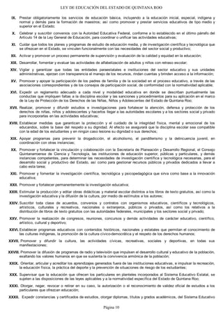LEY DE EDUCACIÓN DEL ESTADO DE QUINTANA ROO
Prestar obligatoriamente los servicios de educación básica, incluyendo a la educación inicial, especial, indígena y
normal y demás para la formación de maestros; así como promover y prestar servicios educativos de tipo medio y
superior en el Estado;
Celebrar y suscribir convenios con la Autoridad Educativa Federal, conforme a lo establecido en el último párrafo del
Artículo 14 de la Ley General de Educación, para coordinar o unificar las actividades educativas;
Cuidar que todos los planes y programas de estudio de educación media, y de investigación científica y tecnológica que
se ofrezcan en el Estado, se vinculen funcionalmente con las necesidades del sector social y productivo;
Activar y promover un proceso permanente de supervisión y evaluación de la calidad y equidad en la educación;
Desarrollar, fomentar y evaluar las actividades de alfabetización de adultos y niños con retraso escolar;
Vigilar y garantizar que todas las entidades paraestatales e instituciones del sector educativo y sus unidades
administrativas, ejerzan con transparencia el manejo de los recursos, rindan cuentas y brinden acceso a la información;
Promover y apoyar la participación de los padres de familia y de la sociedad en el proceso educativo, a través de las
asociaciones correspondientes y de los consejos de participación social, de conformidad con la normatividad aplicable;
Expedir un reglamento adecuado a cada nivel y modalidad educativa en donde se describan puntualmente las
conductas que impliquen faltas a la disciplina escolar y las sanciones y procedimientos para su aplicación en el marco
de la Ley de Protección de los Derechos de las Niñas, Niños y Adolescentes del Estado de Quintana Roo;
Realizar, promover y difundir estudios e investigaciones para fortalecer la atención, defensa y protección de los
derechos de niñas, niños y adolescentes y hacerlos llegar a las autoridades escolares y a los sectores social y privado
para incorporarlas en las actividades educativas;
Establecer medidas que garanticen la protección y el cuidado de la integridad física, mental y emocional de los
educandos, sobre la base del respeto a su dignidad. Al efecto se asegurará que la disciplina escolar sea compatible
con la edad de los estudiantes y en ningún caso lesione su dignidad o sus derechos;
Apoyar programas para prevenir la drogadicción, el alcoholismo, el pandillerismo y la delincuencia juvenil, en
coordinación con otras instancias;
Promover y fortalecer la vinculación y colaboración con la Secretaría de Planeación y Desarrollo Regional, el Consejo
Quintanarroense de Ciencia y Tecnología, las instituciones de educación superior, públicas y particulares, y demás
instancias competentes, para determinar las necesidades de investigación científica y tecnológica necesarias, para el
desarrollo social y productivo del Estado, así como para gestionar recursos públicos y privados dedicados a llevar a
cabo esta tarea;
Promover y fomentar la investigación científica, tecnológica y psicopedagógica que sirva como base a la innovación
educativa;
Promover y fortalecer permanentemente la investigación educativa;
Estimular la producción y editar obras didácticas y material escolar distintos a los libros de texto gratuitos, así como la
investigación educativa y la difusión de la cultura, por medio de estímulos a los autores;
Suscribir toda clase de acuerdos, convenios y contratos con organismos educativos, científicos y tecnológicos,
artísticos, culturales y recreativos, nacionales o extranjeros, públicos o privados, así como los relativos a la
distribución de libros de texto gratuitos con las autoridades federales, municipales y los sectores social y privado;
Promover la realización de congresos, reuniones, concursos y demás actividades de carácter educativo, científico,
artístico, cultural y deportivo;
Establecer programas educativos con contenidos históricos, nacionales y estatales que permitan el conocimiento de
las culturas indígenas, la promoción de la cultura cívico-democrática y el respeto de los derechos humanos;
Promover y difundir la cultura, las actividades cívicas, recreativas, sociales y deportivas, en todas sus
manifestaciones;
Promover la difusión de programas de radio y televisión que impulsen el desarrollo cultural y educativo de la población,
exaltando los valores humanos en que se sustenta la convivencia armónica de la población;
Orientar, articular y acreditar los aprendizajes generados fuera de las instituciones educativas, e impulsar la recreación,
la educación física, la práctica del deporte y la prevención de situaciones de riesgo de los estudiantes;
Supervisar que la educación que ofrecen los particulares en planteles incorporados al Sistema Educativo Estatal, se
sujeten a las disposiciones de las leyes aplicables y a la normatividad específica del Estado de Quintana Roo;
Otorgar, negar, revocar o retirar en su caso, la autorización o el reconocimiento de validez oficial de estudios a los
particulares que ofrezcan educación;
Expedir constancias y certificados de estudios, otorgar diplomas, títulos y grados académicos, del Sistema EducativoXXXII.
XXXI.
XXX.
XXIX.
XXVIII.
XXVII.
XXVI.
XXV.
XXIV.
XXIII.
XXII.
XXI.
XX.
XIX.
XVIII.
XVII.
XVI.
XV.
XIV.
XIII.
XII.
XI.
X.
IX.
Página 10
 