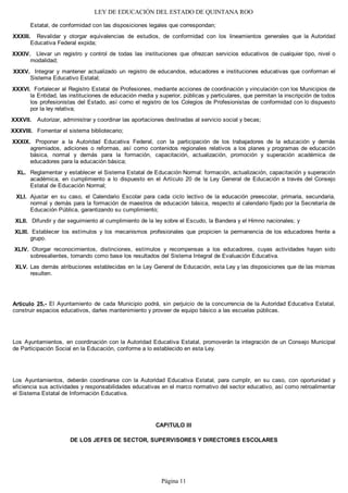 LEY DE EDUCACIÓN DEL ESTADO DE QUINTANA ROO
Estatal, de conformidad con las disposiciones legales que correspondan;
Revalidar y otorgar equivalencias de estudios, de conformidad con los lineamientos generales que la Autoridad
Educativa Federal expida;
Llevar un registro y control de todas las instituciones que ofrezcan servicios educativos de cualquier tipo, nivel o
modalidad;
Integrar y mantener actualizado un registro de educandos, educadores e instituciones educativas que conforman el
Sistema Educativo Estatal;
Fortalecer al Registro Estatal de Profesiones, mediante acciones de coordinación y vinculación con los Municipios de
la Entidad, las instituciones de educación media y superior, públicas y particulares, que permitan la inscripción de todos
los profesionistas del Estado, así como el registro de los Colegios de Profesionistas de conformidad con lo dispuesto
por la ley relativa;
Autorizar, administrar y coordinar las aportaciones destinadas al servicio social y becas;
Fomentar el sistema bibliotecario;
Proponer a la Autoridad Educativa Federal, con la participación de los trabajadores de la educación y demás
agremiados, adiciones o reformas, así como contenidos regionales relativos a los planes y programas de educación
básica, normal y demás para la formación, capacitación, actualización, promoción y superación académica de
educadores para la educación básica;
Reglamentar y establecer el Sistema Estatal de Educación Normal: formación, actualización, capacitación y superación
académica, en cumplimiento a lo dispuesto en el Artículo 20 de la Ley General de Educación a través del Consejo
Estatal de Educación Normal;
Ajustar en su caso, el Calendario Escolar para cada ciclo lectivo de la educación preescolar, primaria, secundaria,
normal y demás para la formación de maestros de educación básica, respecto al calendario fijado por la Secretaría de
Educación Pública, garantizando su cumplimiento;
Difundir y dar seguimiento al cumplimiento de la ley sobre el Escudo, la Bandera y el Himno nacionales; y
Establecer los estímulos y los mecanismos profesionales que propicien la permanencia de los educadores frente a
grupo.
Otorgar reconocimientos, distinciones, estímulos y recompensas a los educadores, cuyas actividades hayan sido
sobresalientes, tomando como base los resultados del Sistema Integral de Evaluación Educativa.
Las demás atribuciones establecidas en la Ley General de Educación, esta Ley y las disposiciones que de las mismas
resulten.
Artículo 25.- El Ayuntamiento de cada Municipio podrá, sin perjuicio de la concurrencia de la Autoridad Educativa Estatal,
construir espacios educativos, darles mantenimiento y proveer de equipo básico a las escuelas públicas.
Los Ayuntamientos, en coordinación con la Autoridad Educativa Estatal, promoverán la integración de un Consejo Municipal
de Participación Social en la Educación, conforme a lo establecido en esta Ley.
Los Ayuntamientos, deberán coordinarse con la Autoridad Educativa Estatal, para cumplir, en su caso, con oportunidad y
eficiencia sus actividades y responsabilidades educativas en el marco normativo del sector educativo, así como retroalimentar
el Sistema Estatal de Información Educativa.
CAPITULO III
DE LOS JEFES DE SECTOR, SUPERVISORES Y DIRECTORES ESCOLARES
XLV.
XLIV.
XLIII.
XLII.
XLI.
XL.
XXXIX.
XXXVIII.
XXXVII.
XXXVI.
XXXV.
XXXIV.
XXXIII.
Página 11
 