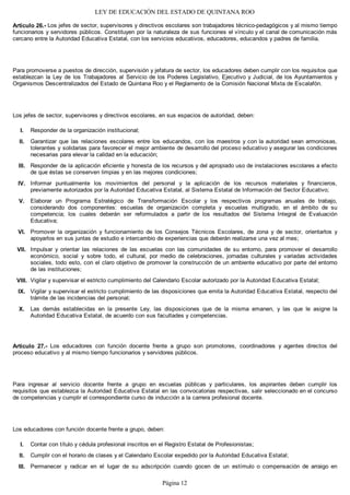 LEY DE EDUCACIÓN DEL ESTADO DE QUINTANA ROO
Artículo 26.- Los jefes de sector, supervisores y directivos escolares son trabajadores técnico-pedagógicos y al mismo tiempo
funcionarios y servidores públicos. Constituyen por la naturaleza de sus funciones el vínculo y el canal de comunicación más
cercano entre la Autoridad Educativa Estatal, con los servicios educativos, educadores, educandos y padres de familia.
Para promoverse a puestos de dirección, supervisión y jefatura de sector, los educadores deben cumplir con los requisitos que
establezcan la Ley de los Trabajadores al Servicio de los Poderes Legislativo, Ejecutivo y Judicial, de los Ayuntamientos y
Organismos Descentralizados del Estado de Quintana Roo y el Reglamento de la Comisión Nacional Mixta de Escalafón.
Los jefes de sector, supervisores y directivos escolares, en sus espacios de autoridad, deben:
Responder de la organización institucional;
Garantizar que las relaciones escolares entre los educandos, con los maestros y con la autoridad sean armoniosas,
tolerantes y solidarias para favorecer el mejor ambiente de desarrollo del proceso educativo y asegurar las condiciones
necesarias para elevar la calidad en la educación;
Responder de la aplicación eficiente y honesta de los recursos y del apropiado uso de instalaciones escolares a efecto
de que éstas se conserven limpias y en las mejores condiciones;
Informar puntualmente los movimientos del personal y la aplicación de los recursos materiales y financieros,
previamente autorizados por la Autoridad Educativa Estatal, al Sistema Estatal de Información del Sector Educativo;
Elaborar un Programa Estratégico de Transformación Escolar y los respectivos programas anuales de trabajo,
considerando dos componentes: escuelas de organización completa y escuelas multigrado, en el ámbito de su
competencia; los cuales deberán ser reformulados a partir de los resultados del Sistema Integral de Evaluación
Educativa;
Promover la organización y funcionamiento de los Consejos Técnicos Escolares, de zona y de sector, orientarlos y
apoyarlos en sus juntas de estudio e intercambio de experiencias que deberán realizarse una vez al mes;
Impulsar y orientar las relaciones de las escuelas con las comunidades de su entorno, para promover el desarrollo
económico, social y sobre todo, el cultural, por medio de celebraciones, jornadas culturales y variadas actividades
sociales, todo esto, con el claro objetivo de promover la construcción de un ambiente educativo por parte del entorno
de las instituciones;
Vigilar y supervisar el estricto cumplimiento del Calendario Escolar autorizado por la Autoridad Educativa Estatal;
Vigilar y supervisar el estricto cumplimiento de las disposiciones que emita la Autoridad Educativa Estatal, respecto del
trámite de las incidencias del personal;
Las demás establecidas en la presente Ley, las disposiciones que de la misma emanen, y las que le asigne la
Autoridad Educativa Estatal, de acuerdo con sus facultades y competencias.
Artículo 27.- Los educadores con función docente frente a grupo son promotores, coordinadores y agentes directos del
proceso educativo y al mismo tiempo funcionarios y servidores públicos.
Para ingresar al servicio docente frente a grupo en escuelas públicas y particulares, los aspirantes deben cumplir los
requisitos que establezca la Autoridad Educativa Estatal en las convocatorias respectivas, salir seleccionado en el concurso
de competencias y cumplir el correspondiente curso de inducción a la carrera profesional docente.
Los educadores con función docente frente a grupo, deben:
Contar con título y cédula profesional inscritos en el Registro Estatal de Profesionistas;
Cumplir con el horario de clases y el Calendario Escolar expedido por la Autoridad Educativa Estatal;
Permanecer y radicar en el lugar de su adscripción cuando gocen de un estímulo o compensación de arraigo enIII.
II.
I.
X.
IX.
VIII.
VII.
VI.
V.
IV.
III.
II.
I.
Página 12
 