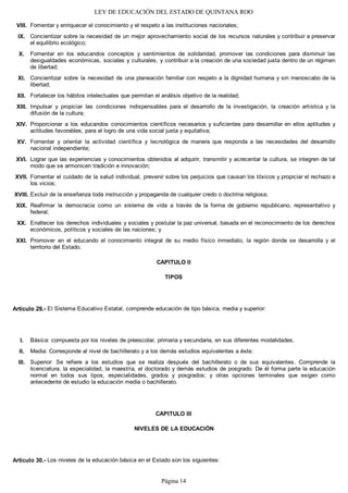 LEY DE EDUCACIÓN DEL ESTADO DE QUINTANA ROO
Fomentar y enriquecer el conocimiento y el respeto a las instituciones nacionales;
Concientizar sobre la necesidad de un mejor aprovechamiento social de los recursos naturales y contribuir a preservar
el equilibrio ecológico;
Fomentar en los educandos conceptos y sentimientos de solidaridad, promover las condiciones para disminuir las
desigualdades económicas, sociales y culturales, y contribuir a la creación de una sociedad justa dentro de un régimen
de libertad;
Concientizar sobre la necesidad de una planeación familiar con respeto a la dignidad humana y sin menoscabo de la
libertad;
Fortalecer los hábitos intelectuales que permitan el análisis objetivo de la realidad;
Impulsar y propiciar las condiciones indispensables para el desarrollo de la investigación, la creación artística y la
difusión de la cultura;
Proporcionar a los educandos conocimientos científicos necesarios y suficientes para desarrollar en ellos aptitudes y
actitudes favorables, para el logro de una vida social justa y equitativa;
Fomentar y orientar la actividad científica y tecnológica de manera que responda a las necesidades del desarrollo
nacional independiente;
Lograr que las experiencias y conocimientos obtenidos al adquirir, transmitir y acrecentar la cultura, se integren de tal
modo que se armonicen tradición e innovación;
Fomentar el cuidado de la salud individual, prevenir sobre los perjuicios que causan los tóxicos y propiciar el rechazo a
los vicios;
Excluir de la enseñanza toda instrucción y propaganda de cualquier credo o doctrina religiosa;
Reafirmar la democracia como un sistema de vida a través de la forma de gobierno republicano, representativo y
federal;
Enaltecer los derechos individuales y sociales y postular la paz universal, basada en el reconocimiento de los derechos
económicos, políticos y sociales de las naciones; y
Promover en el educando el conocimiento integral de su medio físico inmediato, la región donde se desarrolla y el
territorio del Estado.
CAPITULO II
TIPOS
Artículo 29.- El Sistema Educativo Estatal, comprende educación de tipo básica, media y superior:
Básica: compuesta por los niveles de preescolar, primaria y secundaria, en sus diferentes modalidades.
Media: Corresponde al nivel de bachillerato y a los demás estudios equivalentes a éste;
Superior: Se refiere a los estudios que se realiza después del bachillerato o de sus equivalentes. Comprende la
licenciatura, la especialidad, la maestría, el doctorado y demás estudios de posgrado. De él forma parte la educación
normal en todos sus tipos, especialidades, grados y posgrados; y otras opciones terminales que exigen como
antecedente de estudio la educación media o bachillerato.
CAPITULO III
NIVELES DE LA EDUCACIÓN
Artículo 30.- Los niveles de la educación básica en el Estado son los siguientes:
III.
II.
I.
XXI.
XX.
XIX.
XVIII.
XVII.
XVI.
XV.
XIV.
XIII.
XII.
XI.
X.
IX.
VIII.
Página 14
 
