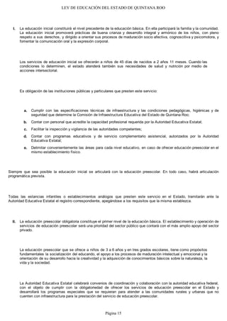 LEY DE EDUCACIÓN DEL ESTADO DE QUINTANA ROO
La educación inicial constituirá el nivel precedente de la educación básica. En ella participará la familia y la comunidad.
La educación inicial promoverá prácticas de buena crianza y desarrollo integral y armónico de los niños, con pleno
respeto a sus derechos, y dirigido a orientar sus procesos de maduración socio afectiva, cognoscitiva y psicomotora, y
fomentar la comunicación oral y la expresión corporal.
Los servicios de educación inicial se ofrecerán a niños de 45 días de nacidos a 2 años 11 meses. Cuando las
condiciones lo determinen, el estado atenderá también sus necesidades de salud y nutrición por medio de
acciones intersectorial.
Es obligación de las instituciones públicas y particulares que presten este servicio:
Cumplir con las especificaciones técnicas de infraestructura y las condiciones pedagógicas, higiénicas y de
seguridad que determine la Comisión de Infraestructura Educativa del Estado de Quintana Roo;
Contar con personal que acredite la capacidad profesional requerida por la Autoridad Educativa Estatal;
Facilitar la inspección y vigilancia de las autoridades competentes;
Contar con programas educativos y de servicio complementario asistencial, autorizados por la Autoridad
Educativa Estatal;
Delimitar convenientemente las áreas para cada nivel educativo, en caso de ofrecer educación preescolar en el
mismo establecimiento físico.
Siempre que sea posible la educación inicial se articulará con la educación preescolar. En todo caso, habrá articulación
programática prevista.
Todas las estancias infantiles o establecimientos análogos que presten este servicio en el Estado, tramitarán ante la
Autoridad Educativa Estatal el registro correspondiente, apegándose a los requisitos que la misma establezca.
La educación preescolar obligatoria constituye el primer nivel de la educación básica. El establecimiento y operación de
servicios de educación preescolar será una prioridad del sector público que contará con el más amplio apoyo del sector
privado.
La educación preescolar que se ofrece a niños de 3 a 6 años y en tres grados escolares, tiene como propósitos
fundamentales la socialización del educando, el apoyo a los procesos de maduración intelectual y emocional y la
orientación de su desarrollo hacia la creatividad y la adquisición de conocimientos básicos sobre la naturaleza, la
vida y la sociedad.
La Autoridad Educativa Estatal celebrará convenios de coordinación y colaboración con la autoridad educativa federal,
con el objeto de cumplir con la obligatoriedad de ofrecer los servicios de educación preescolar en el Estado y
desarrollará los programas especiales que se requieran para atender a las comunidades rurales y urbanas que no
cuenten con infraestructura para la prestación del servicio de educación preescolar.
II.
e.
d.
c.
b.
a.
I.
Página 15
 