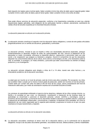 LEY DE EDUCACIÓN DEL ESTADO DE QUINTANA ROO
Será requisito de ingreso para el primer grado, haber cumplido mínimo tres años de edad; para el segundo grado, haber
cumplido mínimo cuatro años de edad y para el tercer grado, haber cumplido mínimo cinco años de edad.
Para poder ofrecer servicios de educación preescolar, conforme a los lineamientos contenidos en esta Ley y demás
disposiciones legales aplicables, será obligación de los particulares tramitar y obtener, previamente, autorización de
validez oficial de estudios expedida por la Autoridad Educativa Estatal.
La educación preescolar se articula con la educación primaria.
La educación primaria constituye el segundo nivel de educación básica obligatoria y consta de seis grados articulados
programáticamente con un sentido de secuencia, gradualidad y continuidad.
La educación primaria, incluida la que se imparte a niños con necesidades educativas especiales, persigue
fundamentalmente el desarrollo integral de todas las potencialidades del niño, procura la adaptación de los
educandos al medio circundante, promueve su desarrollo afectivo, cognoscitivo y psicomotor; para una vida
social y de cooperación que asegure su bienestar y progreso. Asume el compromiso de que los educandos
adquieran los conocimientos básicos de la cultura, de la ciencia, la tecnología y el arte, y los necesarios sobre la
vida, la sociedad, la ecología y el medio ambiente, y procurará que tales conocimientos se orienten al trabajo
productivo y a la investigación.
La educación primaria obligatoria está dirigida a niños de 6 a 14 años; durará seis años lectivos y es
antecedente académico de la educación secundaria.
La edad para ser inscrito en el nivel de primaria, será de mínimo seis años cumplidos. Por excepción, los niños
que acrediten haber cursado por lo menos el tercer grado de preescolar, podrán ser inscritos al nivel de primaria,
cuando estén por cumplir seis años de edad el año de inicio de los cursos, previa comprobación del nivel de
maduración adecuada y por medio de autorización expresa de la Autoridad Educativa Estatal.
Los procesos de aprendizaje enfatizarán el ejercicio de los derechos y deberes de los niños consigo mismos, su
familia y la sociedad en que viven. La interrelación, coordinación e interacción de las diversas áreas de
aprendizaje se encaminará a promover el desarrollo personal, cultural, científico y tecnológico, social y
económico de los educandos. La formación de los educandos tenderá a alcanzar su equilibrio afectivo, propiciará
la adquisición de habilidades intelectuales, comunicativas y creadoras, el desarrollo físico saludable, así como la
elaboración de una visión organizada que lo capacite para entender y explicarse el mundo en el que vive para
insertarse en él para transformarlo y mejorarlo.
La educación primaria se articula con la educación secundaria.
La educación secundaria constituye el tercer nivel de la educación básica y es la culminación de la educación
obligatoria; incluye a las escuelas secundarias generales, secundarias técnicas, telesecundarias y demás modalidades.
IV.
III.
Página 16
 