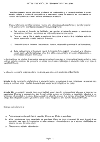 LEY DE EDUCACIÓN DEL ESTADO DE QUINTANA ROO
Tiene como propósito ampliar, profundizar y fortalecer los conocimientos y la cultura alcanzada en la escuela
primaria, y alentar el proceso de maduración de la personalidad integral del educando, así como orientar sus
intereses y aptitudes vocacionales y favorecer su desarrollo académico.
Ofrece una formación científica, humanista y técnica a los educandos que busca afianzar su identidad personal y
social, y consolidar los aprendizajes realizados en la educación primaria:
Está orientada al desarrollo de habilidades que permitan al educando acceder a conocimientos
humanísticos, científicos y tecnológicos que están sujetos a permanente cambio;
Forma en y para la vida, el trabajo, la convivencia democrática, el ejercicio de la ciudadanía, y abre las
puertas para acceder a niveles superiores de estudio;
Toma como punto de partida las características, intereses, necesidades y derechos de los adolescentes;
Cuida particularmente el transcurso natural de transición físico-corporal y emocional, y la educación
sexual, afectiva y familiar de la etapa crítica de la adolescencia, así como la inserción del adolescente en
la trama social en que se desenvuelve.
La terminación de los estudios de secundaria abre oportunidades diversas para la incorporación al trabajo productivo y para
continuar estudios escolares. La secundaria se articula con diversas modalidades de educación media y con otras de
capacitación laboral.
La educación secundaria, en general, abarca tres grados, y es antecedente académico del Bachillerato.
Artículo 31.- La culminación satisfactoria de la educación básica, en cualquiera de sus modalidades y programas, dará
derecho al certificado oficial y facultará al educando para acceder a una institución de tipo medio.
Artículo 32.- La educación especial tiene como finalidad brindar atención psicopedagógica adecuada a personas con
capacidades diferentes o sobresalientes, para lo cual articula acciones de orientación y capacitación educativa a sus
familiares y a la sociedad, en el proceso de su educación se aplican los avances de la ciencia y la tecnología. Pone énfasis al
enfoque de la integración educativa y la inclusión social para su incorporación a los planteles de educación regular.
Se dirige preferentemente a:
Personas que presentan algún tipo de capacidad diferente que dificulta el aprendizaje;
Niños y adolescentes cuyas capacidades de aprendizaje difieren del ritmo o intensidad del grupo de edad al que
pertenecen para tratar de incorporarlos en aulas regulares, independientemente de la atención rehabilitadora que
requieran por parte del sector salud; y
Educandos con aptitudes sobresalientes.c.
b.
a.
d.
c.
b.
a.
Página 17
 