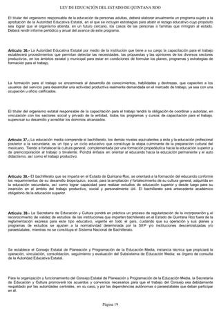 LEY DE EDUCACIÓN DEL ESTADO DE QUINTANA ROO
El titular del organismo responsable de la educación de personas adultas, deberá elaborar anualmente un programa sujeto a la
aprobación de la Autoridad Educativa Estatal, en el que se incluyan estrategias para abatir el rezago educativo cuyo propósito
sea lograr que el organismo atienda, en un futuro cercano, los casos de las personas o familias que inmigran al estado.
Deberá rendir informe periódico y anual del avance de este programa.
Artículo 36.- La Autoridad Educativa Estatal por medio de la institución que tiene a su cargo la capacitación para el trabajo
establecerá procedimientos que permitan detectar las necesidades, las propuestas y las opiniones de los diversos sectores
productivos, en los ámbitos estatal y municipal para estar en condiciones de formular los planes, programas y estrategias de
formación para el trabajo.
La formación para el trabajo se encaminará al desarrollo de conocimientos, habilidades y destrezas, que capaciten a los
usuarios del servicio para desarrollar una actividad productiva realmente demandada en el mercado de trabajo, ya sea con una
ocupación u oficio calificados.
El titular del organismo estatal responsable de la capacitación para el trabajo tendrá la obligación de coordinar y autorizar, en
vinculación con los sectores social y privado de la entidad, todos los programas y cursos de capacitación para el trabajo,
supervisar su desarrollo y acreditar los dominios alcanzados.
Artículo 37.- La educación media comprende el bachillerato, los demás niveles equivalentes a éste y la educación profesional
posterior a la secundaria; es un tipo y un ciclo educativo que constituye la etapa culminante de la preparación cultural del
mexicano. Tiende a fortalecer la cultura general, complementada por una formación propedéutica hacia la educación superior y
de preincorporación al trabajo o bivalente. Pondrá énfasis en orientar al educando hacia la educación permanente y el auto
didactismo, así como el trabajo productivo.
Artículo 38.- El bachillerato que se imparta en el Estado de Quintana Roo, se orientará a la formación del educando conforme
los requerimientos de su desarrollo biopsíquico, social, para la ampliación y fortalecimiento de su cultura general, adquirida en
la educación secundaria, así como lograr capacidad para realizar estudios de educación superior y desde luego para su
inserción en el ámbito del trabajo productivo, social y personalmente útil. El bachillerato será antecedente académico
obligatorio de la educación superior.
Artículo 39.- La Secretaría de Educación y Cultura pondrá en práctica un proceso de regularización de la incorporación y el
reconocimiento de validez de estudios de las instituciones que imparten bachillerato en el Estado de Quintana Roo fuera de la
reglamentación expresa para este tipo educativo, vigente en todo el país, cuidando que su operación y sus planes y
programas de estudios se ajusten a la normatividad determinada por la SEP y/o instituciones descentralizadas y/o
paraestatales, mientras no se constituya el Sistema Nacional de Bachillerato.
Se establece el Consejo Estatal de Planeación y Programación de la Educación Media, instancia técnica que propiciará la
operación, vinculación, consolidación, seguimiento y evaluación del Subsistema de Educación Media; es órgano de consulta
de la Autoridad Educativa Estatal.
Para la organización y funcionamiento del Consejo Estatal de Planeación y Programación de la Educación Media, la Secretaría
de Educación y Cultura promoverá los acuerdos y convenios necesarios para que el trabajo del Consejo sea debidamente
respaldado por las autoridades centrales, en su caso, y por las dependencias autónomas o paraestatales que deban participar
en él.
Página 19
 