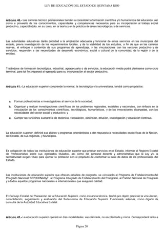 LEY DE EDUCACIÓN DEL ESTADO DE QUINTANA ROO
Artículo 40.- Las carreras técnico profesionales tienden a consolidar la formación científica y/o humanística del educando, así
como a proveerlo de los conocimientos, capacidades y competencias necesarios para su incorporación al trabajo social
productivo, capacitándolo, en su caso, en la teoría y en la práctica de áreas tecnológicas y de servicios.
Las autoridades educativas darán prioridad a la ampliación adecuada y funcional de estos servicios en los municipios del
estado, previa investigación de los requerimientos locales, y de la viabilidad de los estudios, a fin de que en las carreras
nuevas, el enfoque y contenido de sus programas de aprendizaje, y las vinculaciones con los sectores productivo y de
servicios, respondan a las necesidades de desarrollo económico, social y cultural de la comunidad, de la región y de la
entidad.
Tratándose de formación tecnológica, industrial, agropecuaria o de servicios, la educación media podrá plantearse como ciclo
terminal, para tal fin preparará al egresado para su incorporación al sector productivo.
Artículo 41.- La educación superior comprende la normal, la tecnológica y la universitaria, tendrá como propósitos:
Formar profesionistas e investigadores al servicio de la sociedad;
Organizar y realizar investigaciones científicas de los problemas regionales, estatales y nacionales, con énfasis en la
vinculación de los conocimientos científicos, tecnológicos, humanísticos, y de las innovaciones alcanzadas, con las
necesidades del sector social y productivo; y
Cumplir las funciones sustantiva de docencia, vinculación, extensión, difusión, investigación y educación continua.
La educación superior, definirá sus planes y programas orientándolos a dar respuesta a necesidades específicas de la Nación,
del Estado, de sus regiones, y Municipios.
Es obligación de todas las instituciones de educación superior que prestan servicios en el Estado, informar al Registro Estatal
de Profesionistas sobre sus egresados titulados, así como del personal docente y administrativo que la Ley y/o la
normatividad exigen título para ejercer la profesión con el propósito de conformar la base de datos de los profesionales del
Estado.
Las instituciones de educación superior que ofrecen estudios de posgrado, se vincularán al Programa de Fortalecimiento del
Posgrado Nacional SEP/CONACyT, al Programa Integrado de Fortalecimiento del Postgrado, al Padrón Nacional de Posgrado
y a todos aquellos programas nacionales e internacionales que aseguren calidad.
El Consejo Estatal de Planeación de la Educación Superior, como instancia técnica, tendrá por objeto propiciar la vinculación,
consolidación, seguimiento y evaluación del Subsistema de Educación Superior. Funcionará, además, como órgano de
consulta de la Autoridad Educativa Estatal.
Artículo 42.- La educación superior operará en tres modalidades: escolarizada, no escolarizada y mixta. Corresponderá tanto a
c.
b.
a.
Página 20
 