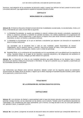LEY DE EDUCACIÓN DEL ESTADO DE QUINTANA ROO
Asimismo, será obligación de los estudiantes de educación media y superior que disfruten de beca, prestar el servicio social
comunitario adicional, cuya reglamentación expedirá la Autoridad Educativa Estatal.
CAPITULO IV
MODALIDADES DE LA EDUCACIÓN
Artículo 45.- El Sistema Educativo Estatal comprenderá las modalidades escolarizada, no escolarizada, mixta y en
línea; entendiendo por cada una de ellas lo siguiente:
La Modalidad Escolarizada: es aquella que establece la relación cotidiana entre docente y estudiante, requiriendo de
ambos su presencia constante y cubriendo los periodos escolares o los créditos establecidos en la organización del
plan de estudios. Implica proporcionar a cada alumno un espacio físico para recibir formación académica de manera
sistemática, es decir, en horarios y calendarios continuos.
La Modalidad no Escolarizada: es la que se destinará a estudiantes que adquieren una formación sin necesidad de
asistir al campo institucional.
Las actividades que el estudiante lleve a cabo en esta modalidad, podrán desarrollarse de manera
independiente, sea en espacios internos o externos, fuera de los horarios de clase y como parte de procesos
autónomos vinculados a la asignatura, materia, curso o unidad de aprendizaje.
Modalidad Mixta: es la combinación de la escolarizada con la no escolarizada, por lo que deberá reunir los requisitos de
ambas, haciendo énfasis en el papel de los docentes o asesores educativos y las obligaciones del estudiante en
cuanto asistencia, estudio y trabajos que deba realizar en lo personal.
Artículo 46.- La Educación en Línea es una modalidad educativa que podrá ofrecerse en los diversos tipos y niveles
educativos por diversos medios de comunicación e informática. Se rige por la presente Ley y es regulada y supervisada por
las Autoridades Educativas del Estado.
Las instituciones que ofrezcan estos servicios educativos, deberán cumplir con los requisitos previos de autorización,
reconocimiento de validez oficial de estudios o registro que al efecto disponga la Autoridad Educativa Estatal y serán sujetos
de la supervisión y control de la misma.
TITULO SEXTO
DE LA OPERACIÓN DEL SISTEMA EDUCATIVO ESTATAL
CAPÍTULO UNICO
Artículo 47.- Los principios de libertad y responsabilidad serán la base del proceso educativo para lograr la armonía de las
personas consigo mismas y en las relaciones con los demás y con el entorno. Tendrán como fin permanente desarrollar las
capacidades y las competencias para seguir aprendiendo, por sí mismos, a lo largo de toda la vida, así como para aprender a
ser, aprender a hacer, y a aprender a convivir.
Artículo 48.- Los planes y programas de estudio de educación básica de carácter nacional que corresponde determinar a la
III.
II.
I.
Página 22
 