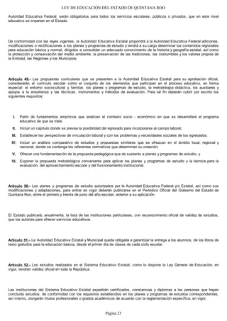 LEY DE EDUCACIÓN DEL ESTADO DE QUINTANA ROO
Autoridad Educativa Federal, serán obligatorios para todos los servicios escolares, públicos o privados, que en este nivel
educativo se impartan en el Estado.
De conformidad con las leyes vigentes, la Autoridad Educativa Estatal propondrá a la Autoridad Educativa Federal adiciones,
modificaciones o rectificaciones a los planes y programas de estudio y tendrá a su cargo determinar los contenidos regionales
para educación básica y normal, dirigidos a consolidar un adecuado conocimiento de la historia y geografía estatal, así como
la protección y conservación del medio ambiente, la preservación de las tradiciones, las costumbres y los valores propios de
la Entidad, las Regiones y los Municipios.
Artículo 49.- Las propuestas curriculares que se presenten a la Autoridad Educativa Estatal para su aprobación oficial,
considerarán al currículo escolar como el conjunto de los elementos que participan en el proceso educativo, en forma
especial: el entorno sociocultural y familiar, los planes y programas de estudio, la metodología didáctica, los auxiliares y
apoyos a la enseñanza y las técnicas, instrumentos y métodos de evaluación. Para tal fin deberán cubrir por escrito los
siguientes requisitos:
Partir de fundamentos empíricos que analicen el contexto socio - económico en que se desarrollará el programa
educativo de que se trate;
Incluir un capítulo donde se prevea la posibilidad del egresado para incorporarse al campo laboral;
Establecer las perspectivas de vinculación laboral y con los problemas y necesidades sociales de los egresados;
Incluir un análisis comparativo de estudios y propuestas similares que se ofrezcan en el ámbito local, regional y
nacional, donde se contenga los referentes normativos que determinan su creación;
Ofrecer una fundamentación de la propuesta pedagógica que da sustento a planes y programas de estudio; y
Exponer la propuesta metodológica conveniente para aplicar los planes y programas de estudio y la técnica para la
evaluación, del aprovechamiento escolar y del funcionamiento institucional.
Artículo 50.- Los planes y programas de estudio autorizados por la Autoridad Educativa Federal y/o Estatal, así como sus
modificaciones y adaptaciones, para entrar en vigor deberán publicarse en el Periódico Oficial del Gobierno del Estado de
Quintana Roo, entre el primero y treinta de junio del año escolar, anterior a su aplicación.
El Estado publicará, anualmente, la lista de las instituciones particulares, con reconocimiento oficial de validez de estudios,
que los autoriza para ofrecer servicios educativos.
Artículo 51.- La Autoridad Educativa Estatal y Municipal queda obligada a garantizar la entrega a los alumnos, de los libros de
texto gratuitos para la educación básica, desde el primer día de clases de cada ciclo escolar.
Artículo 52.- Los estudios realizados en el Sistema Educativo Estatal, como lo dispone la Ley General de Educación, en
vigor, tendrán validez oficial en toda la República.
Las instituciones del Sistema Educativo Estatal expedirán certificados, constancias y diplomas a las personas que hayan
concluido estudios, de conformidad con los requisitos establecidos en los planes y programas de estudios correspondientes,
así mismo, otorgarán títulos profesionales o grados académicos de acuerdo con la reglamentación específica, en vigor.
VI.
V.
IV.
III.
II.
I.
Página 23
 