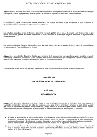 LEY DE EDUCACIÓN DEL ESTADO DE QUINTANA ROO
Artículo 53.- La Autoridad Educativa Estatal concederá revalidación y otorgará equivalencias de estudios cuando éstos hayan
sido sujetos a planes y programas que se equiparen con los que se imparten en el Sistema Educativo Estatal.
La revalidación podrá otorgarse por niveles educativos, por grados escolares o por asignaturas u otras unidades de
aprendizaje, según lo establezca la reglamentación respectiva.
Los estudios realizados dentro del Sistema Educativo Nacional, podrán, en su caso, declararse equivalentes entre sí, por
niveles educativos, grados escolares, asignaturas u otras unidades de aprendizaje, según lo establece la reglamentación
correspondiente.
Los estudios realizados fuera del Sistema Educativo Nacional, sólo podrán adquirir validez oficial por medio de su revalidación
convalidada por la Autoridad Educativa Estatal.
Artículo 54.- La Autoridad Educativa Estatal, por conducto de la dependencia correspondiente, podrá acreditar y expedir
certificados, constancias, diplomas o títulos a quienes demuestren conocimientos que correspondan a cierto nivel educativo o
grado escolar, adquiridos en forma autodidacta y a través de la experiencia laboral.
El Acuerdo Secretarial respectivo, señalará los requisitos específicos que deban cumplirse para esta acreditación.
TITULO SÉPTIMO
PARTICIPACIÓN SOCIAL EN LA EDUCACIÓN
CAPÍTULO I
ACCIÓN EDUCATIVA
Artículo 55.- La acción educativa se orientará hacia la más amplia participación de la sociedad, tanto para procurar la
educación permanente y armónica de todas las personas, como para renovar, dinamizar y fortalecer el tejido social y vigilar
que todos los habitantes del Estado de Quintana Roo, tengan derecho a las mismas oportunidades de educación, sin más
condiciones que satisfacer los requisitos establecidos en las disposiciones relativas. Para lograrlo se procurará:
Establecer, en cada una de las comunidades del territorio estatal, un Consejo Comunitario de Participación Social en la
Educación, integrado por las autoridades comunitarias, padres de familia y representantes de sus asociaciones,
docentes distinguidos y directivos de escuelas ubicadas en la comunidad, representantes de organizaciones sociales y
demás interesados en el mejoramiento de la educación, de acuerdo con el reglamento respectivo;
Asesorar a los Consejos Comunitarios para que éstos elaboren un "proyecto comunitario de desarrollo social y cultural"
que se proponga apoyar a los servicios educativos y promover su eficiencia y eficacia, así como, la armonía y cohesión
interna en la participación social;
b.
a.
Página 24
 