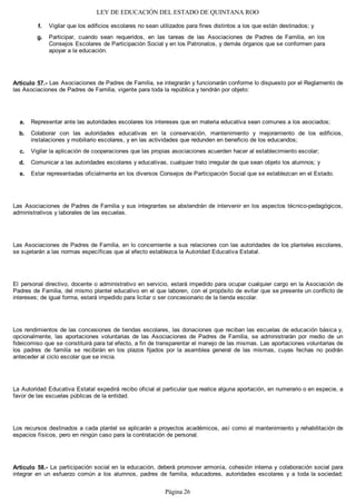 LEY DE EDUCACIÓN DEL ESTADO DE QUINTANA ROO
Vigilar que los edificios escolares no sean utilizados para fines distintos a los que están destinados; y
Participar, cuando sean requeridos, en las tareas de las Asociaciones de Padres de Familia, en los
Consejos Escolares de Participación Social y en los Patronatos, y demás órganos que se conformen para
apoyar a la educación.
Artículo 57.- Las Asociaciones de Padres de Familia, se integrarán y funcionarán conforme lo dispuesto por el Reglamento de
las Asociaciones de Padres de Familia, vigente para toda la república y tendrán por objeto:
Representar ante las autoridades escolares los intereses que en materia educativa sean comunes a los asociados;
Colaborar con las autoridades educativas en la conservación, mantenimiento y mejoramiento de los edificios,
instalaciones y mobiliario escolares, y en las actividades que redunden en beneficio de los educandos;
Vigilar la aplicación de cooperaciones que las propias asociaciones acuerden hacer al establecimiento escolar;
Comunicar a las autoridades escolares y educativas, cualquier trato irregular de que sean objeto los alumnos; y
Estar representadas oficialmente en los diversos Consejos de Participación Social que se establezcan en el Estado.
Las Asociaciones de Padres de Familia y sus integrantes se abstendrán de intervenir en los aspectos técnico-pedagógicos,
administrativos y laborales de las escuelas.
Las Asociaciones de Padres de Familia, en lo concerniente a sus relaciones con las autoridades de los planteles escolares,
se sujetarán a las normas específicas que al efecto establezca la Autoridad Educativa Estatal.
El personal directivo, docente o administrativo en servicio, estará impedido para ocupar cualquier cargo en la Asociación de
Padres de Familia, del mismo plantel educativo en el que laboren, con el propósito de evitar que se presente un conflicto de
intereses; de igual forma, estará impedido para licitar o ser concesionario de la tienda escolar.
Los rendimientos de las concesiones de tiendas escolares, las donaciones que reciban las escuelas de educación básica y,
opcionalmente, las aportaciones voluntarias de las Asociaciones de Padres de Familia, se administrarán por medio de un
fideicomiso que se constituirá para tal efecto, a fin de transparentar el manejo de las mismas. Las aportaciones voluntarias de
los padres de familia se recibirán en los plazos fijados por la asamblea general de las mismas, cuyas fechas no podrán
anteceder al ciclo escolar que se inicia.
La Autoridad Educativa Estatal expedirá recibo oficial al particular que realice alguna aportación, en numerario o en especie, a
favor de las escuelas públicas de la entidad.
Los recursos destinados a cada plantel se aplicarán a proyectos académicos, así como al mantenimiento y rehabilitación de
espacios físicos, pero en ningún caso para la contratación de personal.
Artículo 58.- La participación social en la educación, deberá promover armonía, cohesión interna y colaboración social para
integrar en un esfuerzo común a los alumnos, padres de familia, educadores, autoridades escolares y a toda la sociedad;
e.
d.
c.
b.
a.
g.
f.
Página 26
 