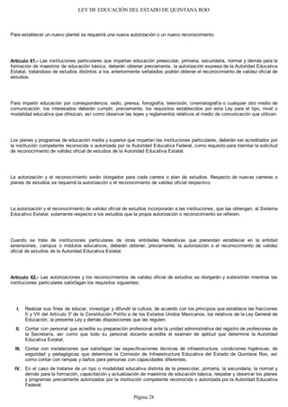 LEY DE EDUCACIÓN DEL ESTADO DE QUINTANA ROO
Para establecer un nuevo plantel se requerirá una nueva autorización o un nuevo reconocimiento.
Artículo 61.- Las instituciones particulares que impartan educación preescolar, primaria, secundaria, normal y demás para la
formación de maestros de educación básica, deberán obtener previamente, la autorización expresa de la Autoridad Educativa
Estatal, tratándose de estudios distintos a los anteriormente señalados podrán obtener el reconocimiento de validez oficial de
estudios.
Para impartir educación por correspondencia, radio, prensa, fonografía, televisión, cinematografía o cualquier otro medio de
comunicación, los interesados deberán cumplir, previamente, los requisitos establecidos por esta Ley para el tipo, nivel o
modalidad educativa que ofrezcan, así como observar las leyes y reglamentos relativos al medio de comunicación que utilicen.
Los planes y programas de educación media y superior que impartan las instituciones particulares, deberán ser acreditados por
la institución competente reconocida o autorizada por la Autoridad Educativa Federal, como requisito para tramitar la solicitud
de reconocimiento de validez oficial de estudios de la Autoridad Educativa Estatal.
La autorización y el reconocimiento serán otorgados para cada carrera o plan de estudios. Respecto de nuevas carreras o
planes de estudios se requerirá la autorización o el reconocimiento de validez oficial respectivo.
La autorización y el reconocimiento de validez oficial de estudios incorporarán a las instituciones, que las obtengan, al Sistema
Educativo Estatal; solamente respecto a los estudios que la propia autorización o reconocimiento se refieren.
Cuando se trate de instituciones particulares de otras entidades federativas que pretendan establecer en la entidad
extensiones, campus o módulos educativos, deberán obtener, previamente, la autorización o el reconocimiento de validez
oficial de estudios de la Autoridad Educativa Estatal.
Artículo 62.- Las autorizaciones y los reconocimientos de validez oficial de estudios se otorgarán y subsistirán mientras las
instituciones particulares satisfagan los requisitos siguientes:
Realizar sus fines de educar, investigar y difundir la cultura, de acuerdo con los principios que establece las fracciones
II y VII del Artículo 3° de la Constitución Polític a de los Estados Unidos Mexicanos, los relativos de la Ley General de
Educación, la presente Ley y demás disposiciones que las regulen;
Contar con personal que acredite su preparación profesional ante la unidad administrativa del registro de profesiones de
la Secretaría, así como que todo su personal docente acredite el examen de aptitud que determine la Autoridad
Educativa Estatal;
Contar con instalaciones que satisfagan las especificaciones técnicas de infraestructura, condiciones higiénicas, de
seguridad y pedagógicas que determine la Comisión de Infraestructura Educativa del Estado de Quintana Roo, así
como contar con rampas y baños para personas con capacidades diferentes;
En el caso de tratarse de un tipo o modalidad educativa distinta de la preescolar, primaria, la secundaria, la normal y
demás para la formación, capacitación y actualización de maestros de educación básica, respetar y observar los planes
y programas previamente autorizados por la institución competente reconocida o autorizada por la Autoridad Educativa
Federal;
IV.
III.
II.
I.
Página 28
 