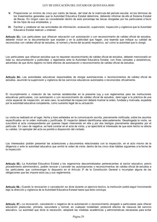 LEY DE EDUCACIÓN DEL ESTADO DE QUINTANA ROO
Proporcionar un mínimo de cinco por ciento de becas, del total de la matrícula del período escolar, en los términos de
los lineamientos generales que la Autoridad Educativa Estatal determine, debiendo informar de ello al Sistema Estatal
de Becas. En ningún caso se considerarán dentro de este porcentaje las becas otorgadas por los particulares a favor
de los hijos de sus empleados; y
Facilitar y colaborar en las actividades de información, evaluación, supervisión, inspección y vigilancia que la Autoridad
Educativa Estatal realicen u ordenen.
Artículo 63.- Los particulares que ofrezcan educación con autorización o con reconocimiento de validez oficial de estudios,
deberán incluir en la documentación que expidan y en la publicidad que hagan, una leyenda que indique su calidad de
reconocidos con validez oficial de estudios, el número y fecha del acuerdo respectivo, así como la autoridad que lo otorgó.
Los particulares que ofrezcan estudios que no requieran reconocimiento de validez oficial de estudios, deberán mencionarlo en
toda su documentación y publicidad, y registrarse ante la Autoridad Educativa Estatal, con fines censales y estadísticos,
advertidos de que dicho registro no tiene efectos de autorización o reconocimiento de validez oficial de estudios.
Artículo 64.- Las autoridades educativas responsables de otorgar autorizaciones o reconocimientos de validez oficial de
estudios, asumirán la supervisión y vigilancia de los servicios educativos autorizados o reconocidos oficialmente.
El incumplimiento o violación de las normas establecidas en la presente Ley y sus reglamentos para las instituciones
educativas particulares, con autorización o con reconocimiento de validez oficial de estudios, dará lugar a la práctica de una
visita especial de inspección, en este caso, la autoridad de inspección deberá mostrar la orden, fundada y motivada, expedida
por la autoridad educativa competente, como sustento legal de su actuación.
La visita se realizará en el lugar, fecha y hora señalados en la comunicación escrita, previamente notificada, sobre los asuntos
especificados en la orden motivada y justificada. El inspector deberá identificarse adecuadamente. Desahogada la visita, se
suscribirá el acta correspondiente por quienes hayan intervenido en ella y por dos testigos previamente designados por el
particular. En caso de negativa, se hará constar en el acta de visita, y se apercibirá al interesado de que este hecho no afecta
su validez. Un ejemplar del acta se pondrá a disposición del visitado.
Los interesados podrán presentar las aclaraciones y documentos relacionados con la inspección, en el acto mismo de la
diligencia o ante la autoridad educativa que emitió la orden de visita, dentro de los cinco días hábiles siguientes a la fecha de
la inspección.
Artículo 65.- La Autoridad Educativa Estatal y los organismos descentralizados pertenecientes al sector educativo, previo
procedimiento administrativo, podrán revocar o cancelar las autorizaciones o reconocimientos de validez oficial de estudios a
los particulares que contravengan lo dispuesto en el Artículo 3º de la Constitución General o incumplan alguna de las
obligaciones que les impone esta Ley y sus reglamentos.
Artículo 66.- Cuando la revocación o cancelación se dicte durante un ejercicio lectivo, la institución podrá seguir funcionando
bajo la dirección y vigilancia de la Autoridad Educativa Estatal hasta que éste concluya.
Artículo 67.- La revocación, cancelación o negativa de la autorización o reconocimiento otorgado a particulares para ofrecer
educación preescolar, primaria, secundaria y normal, en cualquier modalidad, producirá efectos de clausura del servicio
educativo. La autoridad que dicte la resolución, adoptará las medidas académicas y administrativas necesarias para evitar
VI.
V.
Página 29
 