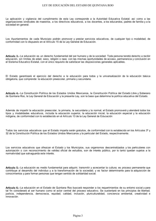 LEY DE EDUCACIÓN DEL ESTADO DE QUINTANA ROO
La aplicación y vigilancia del cumplimiento de esta Ley corresponde a la Autoridad Educativa Estatal; así como a las
organizaciones sindicales de maestros, a los directivos educativos, a los docentes, a los educandos, padres de familia y a la
sociedad en general.
Los Ayuntamientos de cada Municipio podrán promover y prestar servicios educativos, de cualquier tipo o modalidad, de
conformidad con lo dispuesto en el Artículo 15 de la Ley General de Educación.
Artículo 3.- La educación es un derecho fundamental del ser humano y de la sociedad. Toda persona tendrá derecho a recibir
educación, sin límites de edad, sexo, religión o raza; con las mismas oportunidades de acceso, permanencia y conclusión en
el Sistema Educativo Estatal, con el único requisito de satisfacer las disposiciones generales aplicables.
El Estado garantizará el ejercicio del derecho a la educación para todos y la universalización de la educación básica
obligatoria, que comprende: la educación preescolar, primaria y secundaria.
Articulo 4.- La Constitución Política de los Estados Unidos Mexicanos, la Constitución Política del Estado Libre y Soberano
de Quintana Roo, la Ley General de Educación y la presente Ley, son la base que determina la política educativa del Estado.
Además de impartir la educación preescolar, la primaria, la secundaria y la normal, el Estado promoverá y atenderá todos los
tipos y modalidades educativos, incluida la educación superior, la educación inicial, la educación especial y la educación
indígena, de conformidad con lo establecido en el Artículo 13 de la Ley General de Educación
Todos los servicios educativos que el Estado imparta serán gratuitos, de conformidad con lo establecido en los Artículos 3º y
32 de la Constitución Política de los Estados Unidos Mexicanos y la particular del Estado, respectivamente.
Los servicios educativos que ofrezcan el Estado y los Municipios, sus organismos descentralizados y los particulares con
autorización o con reconocimiento de validez oficial de estudios, son de interés público, por lo tanto quedan sujetos a la
normatividad que salvaguarda este interés.
Artículo 5.- La educación es medio fundamental para adquirir, transmitir y acrecentar la cultura; es proceso permanente que
contribuye al desarrollo del individuo y a la transformación de la sociedad, y es factor determinante para la adquisición de
conocimientos y para formar personas que tengan sentido de solidaridad social.
Artículo 6.- La educación en el Estado de Quintana Roo buscará responder a los requerimientos de su entorno social y para
tal fin considerará al ser humano como el actor central del proceso educativo. Se sustentará en los principios de libertad,
justicia, independencia, democracia, equidad, calidad, inclusión, pluriculturalidad, conciencia ambiental, creatividad e
innovación.
Página 3
 