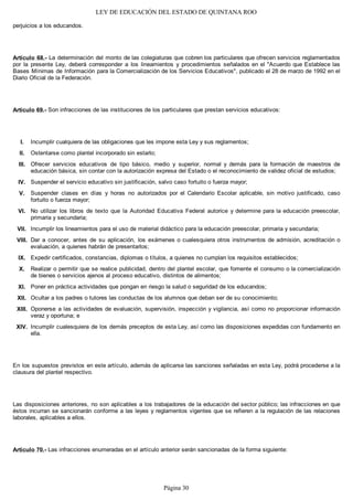 LEY DE EDUCACIÓN DEL ESTADO DE QUINTANA ROO
perjuicios a los educandos.
Artículo 68.- La determinación del monto de las colegiaturas que cobren los particulares que ofrecen servicios reglamentados
por la presente Ley, deberá corresponder a los lineamientos y procedimientos señalados en el "Acuerdo que Establece las
Bases Mínimas de Información para la Comercialización de los Servicios Educativos", publicado el 28 de marzo de 1992 en el
Diario Oficial de la Federación.
Artículo 69.- Son infracciones de las instituciones de los particulares que prestan servicios educativos:
Incumplir cualquiera de las obligaciones que les impone esta Ley y sus reglamentos;
Ostentarse como plantel incorporado sin estarlo;
Ofrecer servicios educativos de tipo básico, medio y superior, normal y demás para la formación de maestros de
educación básica, sin contar con la autorización expresa del Estado o el reconocimiento de validez oficial de estudios;
Suspender el servicio educativo sin justificación, salvo caso fortuito o fuerza mayor;
Suspender clases en días y horas no autorizados por el Calendario Escolar aplicable, sin motivo justificado, caso
fortuito o fuerza mayor;
No utilizar los libros de texto que la Autoridad Educativa Federal autorice y determine para la educación preescolar,
primaria y secundaria;
Incumplir los lineamientos para el uso de material didáctico para la educación preescolar, primaria y secundaria;
Dar a conocer, antes de su aplicación, los exámenes o cualesquiera otros instrumentos de admisión, acreditación o
evaluación, a quienes habrán de presentarlos;
Expedir certificados, constancias, diplomas o títulos, a quienes no cumplan los requisitos establecidos;
Realizar o permitir que se realice publicidad, dentro del plantel escolar, que fomente el consumo o la comercialización
de bienes o servicios ajenos al proceso educativo, distintos de alimentos;
Poner en práctica actividades que pongan en riesgo la salud o seguridad de los educandos;
Ocultar a los padres o tutores las conductas de los alumnos que deban ser de su conocimiento;
Oponerse a las actividades de evaluación, supervisión, inspección y vigilancia, así como no proporcionar información
veraz y oportuna; e
Incumplir cualesquiera de los demás preceptos de esta Ley, así como las disposiciones expedidas con fundamento en
ella.
En los supuestos previstos en este artículo, además de aplicarse las sanciones señaladas en esta Ley, podrá procederse a la
clausura del plantel respectivo.
Las disposiciones anteriores, no son aplicables a los trabajadores de la educación del sector público; las infracciones en que
éstos incurran se sancionarán conforme a las leyes y reglamentos vigentes que se refieren a la regulación de las relaciones
laborales, aplicables a ellos.
Artículo 70.- Las infracciones enumeradas en el artículo anterior serán sancionadas de la forma siguiente:
XIV.
XIII.
XII.
XI.
X.
IX.
VIII.
VII.
VI.
V.
IV.
III.
II.
I.
Página 30
 
