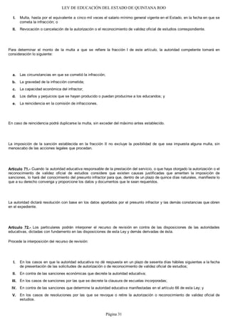 LEY DE EDUCACIÓN DEL ESTADO DE QUINTANA ROO
Multa, hasta por el equivalente a cinco mil veces el salario mínimo general vigente en el Estado, en la fecha en que se
cometa la infracción; o
Revocación o cancelación de la autorización o el reconocimiento de validez oficial de estudios correspondiente.
Para determinar el monto de la multa a que se refiere la fracción I de este artículo, la autoridad competente tomará en
consideración lo siguiente:
Las circunstancias en que se cometió la infracción;
La gravedad de la infracción cometida;
La capacidad económica del infractor;
Los daños y perjuicios que se hayan producido o puedan producirse a los educandos; y
La reincidencia en la comisión de infracciones.
En caso de reincidencia podrá duplicarse la multa, sin exceder del máximo antes establecido.
La imposición de la sanción establecida en la fracción II no excluye la posibilidad de que sea impuesta alguna multa, sin
menoscabo de las acciones legales que procedan.
Artículo 71.- Cuando la autoridad educativa responsable de la prestación del servicio, o que haya otorgado la autorización o el
reconocimiento de validez oficial de estudios considere que existen causas justificadas que ameriten la imposición de
sanciones, lo hará del conocimiento del presunto infractor para que, dentro de un plazo de quince días naturales, manifieste lo
que a su derecho convenga y proporcione los datos y documentos que le sean requeridos.
La autoridad dictará resolución con base en los datos aportados por el presunto infractor y las demás constancias que obren
en el expediente.
Artículo 72.- Los particulares podrán interponer el recurso de revisión en contra de las disposiciones de las autoridades
educativas, dictadas con fundamento en las disposiciones de esta Ley y demás derivadas de ésta.
Procede la interposición del recurso de revisión:
En los casos en que la autoridad educativa no dé respuesta en un plazo de sesenta días hábiles siguientes a la fecha
de presentación de las solicitudes de autorización o de reconocimiento de validez oficial de estudios;
En contra de las sanciones económicas que decrete la autoridad educativa;
En los casos de sanciones por las que se decrete la clausura de escuelas incorporadas;
En contra de las sanciones que determine la autoridad educativa manifestadas en el artículo 66 de esta Ley; y
En los casos de resoluciones por las que se revoque o retire la autorización o reconocimiento de validez oficial de
estudios.
V.
IV.
III.
II.
I.
e.
d.
c.
b.
a.
II.
I.
Página 31
 