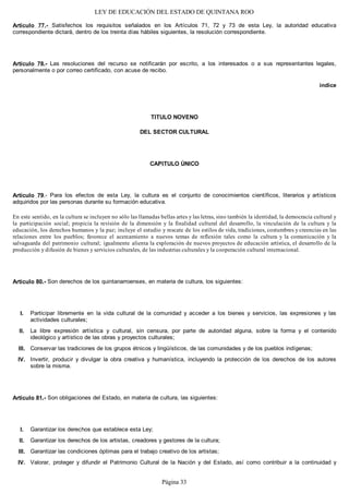LEY DE EDUCACIÓN DEL ESTADO DE QUINTANA ROO
Artículo 77.- Satisfechos los requisitos señalados en los Artículos 71, 72 y 73 de esta Ley, la autoridad educativa
correspondiente dictará, dentro de los treinta días hábiles siguientes, la resolución correspondiente.
Artículo 78.- Las resoluciones del recurso se notificarán por escrito, a los interesados o a sus representantes legales,
personalmente o por correo certificado, con acuse de recibo.
índice
TITULO NOVENO
DEL SECTOR CULTURAL
CAPITULO ÚNICO
Artículo 79.- Para los efectos de esta Ley, la cultura es el conjunto de conocimientos científicos, literarios y artísticos
adquiridos por las personas durante su formación educativa.
En este sentido, en la cultura se incluyen no sólo las llamadas bellas artes y las letras, sino también la identidad, la democracia cultural y
la participación social; propicia la revisión de la dimensión y la finalidad cultural del desarrollo, la vinculación de la cultura y la
educación, los derechos humanos y la paz; incluye el estudio y rescate de los estilos de vida, tradiciones, costumbres y creencias en las
relaciones entre los pueblos; favorece el acercamiento a nuevos temas de reflexión tales como la cultura y la comunicación y la
salvaguarda del patrimonio cultural; igualmente alienta la exploración de nuevos proyectos de educación artística, el desarrollo de la
producción y difusión de bienes y servicios culturales, de las industrias culturales y la cooperación cultural internacional.
Artículo 80.- Son derechos de los quintanarroenses, en materia de cultura, los siguientes:
Participar libremente en la vida cultural de la comunidad y acceder a los bienes y servicios, las expresiones y las
actividades culturales;
La libre expresión artística y cultural, sin censura, por parte de autoridad alguna, sobre la forma y el contenido
ideológico y artístico de las obras y proyectos culturales;
Conservar las tradiciones de los grupos étnicos y lingüísticos, de las comunidades y de los pueblos indígenas;
Invertir, producir y divulgar la obra creativa y humanística, incluyendo la protección de los derechos de los autores
sobre la misma.
Artículo 81.- Son obligaciones del Estado, en materia de cultura, las siguientes:
Garantizar los derechos que establece esta Ley;
Garantizar los derechos de los artistas, creadores y gestores de la cultura;
Garantizar las condiciones óptimas para el trabajo creativo de los artistas;
Valorar, proteger y difundir el Patrimonio Cultural de la Nación y del Estado, así como contribuir a la continuidad yIV.
III.
II.
I.
IV.
III.
II.
I.
Página 33
 