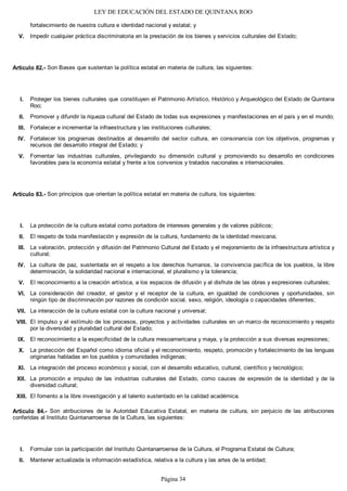 LEY DE EDUCACIÓN DEL ESTADO DE QUINTANA ROO
fortalecimiento de nuestra cultura e identidad nacional y estatal; y
Impedir cualquier práctica discriminatoria en la prestación de los bienes y servicios culturales del Estado;
Artículo 82.- Son Bases que sustentan la política estatal en materia de cultura, las siguientes:
Proteger los bienes culturales que constituyen el Patrimonio Artístico, Histórico y Arqueológico del Estado de Quintana
Roo;
Promover y difundir la riqueza cultural del Estado de todas sus expresiones y manifestaciones en el país y en el mundo;
Fortalecer e incrementar la infraestructura y las instituciones culturales;
Fortalecer los programas destinados al desarrollo del sector cultura, en consonancia con los objetivos, programas y
recursos del desarrollo integral del Estado; y
Fomentar las industrias culturales, privilegiando su dimensión cultural y promoviendo su desarrollo en condiciones
favorables para la economía estatal y frente a los convenios y tratados nacionales e internacionales.
Artículo 83.- Son principios que orientan la política estatal en materia de cultura, los siguientes:
La protección de la cultura estatal como portadora de intereses generales y de valores públicos;
El respeto de toda manifestación y expresión de la cultura, fundamento de la identidad mexicana;
La valoración, protección y difusión del Patrimonio Cultural del Estado y el mejoramiento de la infraestructura artística y
cultural;
La cultura de paz, sustentada en el respeto a los derechos humanos, la convivencia pacífica de los pueblos, la libre
determinación, la solidaridad nacional e internacional, el pluralismo y la tolerancia;
El reconocimiento a la creación artística, a los espacios de difusión y al disfrute de las obras y expresiones culturales;
La consideración del creador, el gestor y el receptor de la cultura, en igualdad de condiciones y oportunidades, sin
ningún tipo de discriminación por razones de condición social, sexo, religión, ideología o capacidades diferentes;
La interacción de la cultura estatal con la cultura nacional y universal;
El impulso y el estímulo de los procesos, proyectos y actividades culturales en un marco de reconocimiento y respeto
por la diversidad y pluralidad cultural del Estado;
El reconocimiento a la especificidad de la cultura mesoamericana y maya, y la protección a sus diversas expresiones;
La protección del Español como idioma oficial y el reconocimiento, respeto, promoción y fortalecimiento de las lenguas
originarias habladas en los pueblos y comunidades indígenas;
La integración del proceso económico y social, con el desarrollo educativo, cultural, científico y tecnológico;
La promoción e impulso de las industrias culturales del Estado, como cauces de expresión de la identidad y de la
diversidad cultural;
El fomento a la libre investigación y al talento sustentado en la calidad académica.
Artículo 84.- Son atribuciones de la Autoridad Educativa Estatal, en materia de cultura, sin perjuicio de las atribuciones
conferidas al Instituto Quintanarroense de la Cultura, las siguientes:
Formular con la participación del Instituto Quintanarroense de la Cultura, el Programa Estatal de Cultura;
Mantener actualizada la información estadística, relativa a la cultura y las artes de la entidad;II.
I.
XIII.
XII.
XI.
X.
IX.
VIII.
VII.
VI.
V.
IV.
III.
II.
I.
V.
IV.
III.
II.
I.
V.
Página 34
 
