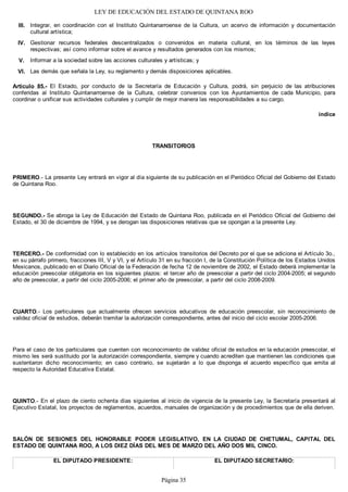 LEY DE EDUCACIÓN DEL ESTADO DE QUINTANA ROO
Integrar, en coordinación con el Instituto Quintanarroense de la Cultura, un acervo de información y documentación
cultural artística;
Gestionar recursos federales descentralizados o convenidos en materia cultural, en los términos de las leyes
respectivas; así como informar sobre el avance y resultados generados con los mismos;
Informar a la sociedad sobre las acciones culturales y artísticas; y
Las demás que señala la Ley, su reglamento y demás disposiciones aplicables.
Artículo 85.- El Estado, por conducto de la Secretaría de Educación y Cultura, podrá, sin perjuicio de las atribuciones
conferidas al Instituto Quintanarroense de la Cultura, celebrar convenios con los Ayuntamientos de cada Municipio, para
coordinar o unificar sus actividades culturales y cumplir de mejor manera las responsabilidades a su cargo.
índice
TRANSITORIOS
PRIMERO.- La presente Ley entrará en vigor al día siguiente de su publicación en el Periódico Oficial del Gobierno del Estado
de Quintana Roo.
SEGUNDO.- Se abroga la Ley de Educación del Estado de Quintana Roo, publicada en el Periódico Oficial del Gobierno del
Estado, el 30 de diciembre de 1994, y se derogan las disposiciones relativas que se opongan a la presente Ley.
TERCERO.- De conformidad con lo establecido en los artículos transitorios del Decreto por el que se adiciona el Artículo 3o.,
en su párrafo primero, fracciones III, V y VI, y el Artículo 31 en su fracción I, de la Constitución Política de los Estados Unidos
Mexicanos, publicado en el Diario Oficial de la Federación de fecha 12 de noviembre de 2002, el Estado deberá implementar la
educación preescolar obligatoria en los siguientes plazos: el tercer año de preescolar a partir del ciclo 2004-2005; el segundo
año de preescolar, a partir del ciclo 2005-2006; el primer año de preescolar, a partir del ciclo 2008-2009.
CUARTO.- Los particulares que actualmente ofrecen servicios educativos de educación preescolar, sin reconocimiento de
validez oficial de estudios, deberán tramitar la autorización correspondiente, antes del inicio del ciclo escolar 2005-2006.
Para el caso de los particulares que cuenten con reconocimiento de validez oficial de estudios en la educación preescolar, el
mismo les será sustituido por la autorización correspondiente, siempre y cuando acrediten que mantienen las condiciones que
sustentaron dicho reconocimiento; en caso contrario, se sujetarán a lo que disponga el acuerdo específico que emita al
respecto la Autoridad Educativa Estatal.
QUINTO.- En el plazo de ciento ochenta días siguientes al inicio de vigencia de la presente Ley, la Secretaría presentará al
Ejecutivo Estatal, los proyectos de reglamentos, acuerdos, manuales de organización y de procedimientos que de ella deriven.
SALÓN DE SESIONES DEL HONORABLE PODER LEGISLATIVO, EN LA CIUDAD DE CHETUMAL, CAPITAL DEL
ESTADO DE QUINTANA ROO, A LOS DIEZ DÍAS DEL MES DE MARZO DEL AÑO DOS MIL CINCO.
EL DIPUTADO PRESIDENTE: EL DIPUTADO SECRETARIO:
VI.
V.
IV.
III.
Página 35
 