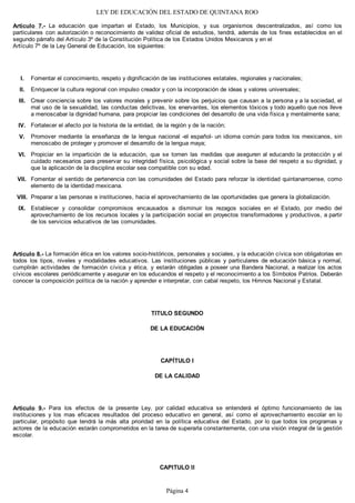 LEY DE EDUCACIÓN DEL ESTADO DE QUINTANA ROO
Artículo 7.- La educación que impartan el Estado, los Municipios, y sus organismos descentralizados, así como los
particulares con autorización o reconocimiento de validez oficial de estudios, tendrá, además de los fines establecidos en el
segundo párrafo del Artículo 3º de la Constitución Política de los Estados Unidos Mexicanos y en el
Artículo 7º de la Ley General de Educación, los siguientes:
Fomentar el conocimiento, respeto y dignificación de las instituciones estatales, regionales y nacionales;
Enriquecer la cultura regional con impulso creador y con la incorporación de ideas y valores universales;
Crear conciencia sobre los valores morales y prevenir sobre los perjuicios que causan a la persona y a la sociedad, el
mal uso de la sexualidad, las conductas delictivas, los enervantes, los elementos tóxicos y todo aquello que nos lleve
a menoscabar la dignidad humana, para propiciar las condiciones del desarrollo de una vida física y mentalmente sana;
Fortalecer el afecto por la historia de la entidad, de la región y de la nación;
Promover mediante la enseñanza de la lengua nacional -el español- un idioma común para todos los mexicanos, sin
menoscabo de proteger y promover el desarrollo de la lengua maya;
Propiciar en la impartición de la educación, que se tomen las medidas que aseguren al educando la protección y el
cuidado necesarios para preservar su integridad física, psicológica y social sobre la base del respeto a su dignidad, y
que la aplicación de la disciplina escolar sea compatible con su edad.
Fomentar el sentido de pertenencia con las comunidades del Estado para reforzar la identidad quintanarroense, como
elemento de la identidad mexicana.
Preparar a las personas e instituciones, hacia el aprovechamiento de las oportunidades que genera la globalización.
Establecer y consolidar compromisos encausados a disminuir los rezagos sociales en el Estado, por medio del
aprovechamiento de los recursos locales y la participación social en proyectos transformadores y productivos, a partir
de los servicios educativos de las comunidades.
Artículo 8.- La formación ética en los valores socio-históricos, personales y sociales, y la educación cívica son obligatorias en
todos los tipos, niveles y modalidades educativos. Las instituciones públicas y particulares de educación básica y normal,
cumplirán actividades de formación cívica y ética, y estarán obligadas a poseer una Bandera Nacional, a realizar los actos
cívicos escolares periódicamente y asegurar en los educandos el respeto y el reconocimiento a los Símbolos Patrios. Deberán
conocer la composición política de la nación y aprender e interpretar, con cabal respeto, los Himnos Nacional y Estatal.
TITULO SEGUNDO
DE LA EDUCACIÓN
CAPÍTULO I
DE LA CALIDAD
Artículo 9.- Para los efectos de la presente Ley, por calidad educativa se entenderá el óptimo funcionamiento de las
instituciones y los mas eficaces resultados del proceso educativo en general, así como el aprovechamiento escolar en lo
particular, propósito que tendrá la más alta prioridad en la política educativa del Estado, por lo que todos los programas y
actores de la educación estarán comprometidos en la tarea de superarla constantemente, con una visión integral de la gestión
escolar.
CAPITULO II
IX.
VIII.
VII.
VI.
V.
IV.
III.
II.
I.
Página 4
 