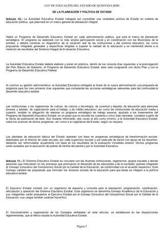 LEY DE EDUCACIÓN DEL ESTADO DE QUINTANA ROO
DE LA PLANEACIÓN Y POLÍTICA DE ESTADO
Artículo 10.- La Autoridad Educativa Estatal trabajará por consolidar una verdadera política de Estado en materia de
educación pública, que plasmará en un marco general de planeación integral.
Habrá un Programa de Desarrollo Educativo Estatal en cada administración pública, que será el marco de planeación
estratégica. El programa se elaborará con la más amplia participación social y en coordinación con los Municipios de la
entidad, y deberá contener un diagnóstico de la situación real de las instituciones y del sistema educativo, así como
propuestas integrales generales y específicas dirigidas a superar la calidad de la educación y se mantendrá atenta a la
medición de resultados del Sistema Integral de Evaluación Educativa.
La Autoridad Educativa Estatal deberá elaborar y poner en práctica, dentro de los noventa días siguientes a la promulgación
del Plan Básico de Gobierno, el Programa de Desarrollo Educativo Estatal; éste será congruente con dicho Plan y con el
Programa de Desarrollo Educativo Federal.
Al concluir su gestión administrativa, la Autoridad Educativa entregará al titular de la nueva administración una propuesta de
programa para los cien primeros días siguientes que comprenda las acciones estratégicas relevantes para dar continuidad al
desarrollo educativo estatal.
Las instituciones y los organismos de cultura, de ciencia y tecnología, de juventud y deporte, de educación para personas
jóvenes y adultas, de capacitación para el trabajo, y de crédito educativo; así como las instituciones de educación media y
superior, tendrán la obligación de elaborar un programa estratégico de trabajo sexenal, ajustado a los lineamientos del
Programa de Desarrollo Educativo Estatal, en un plazo que no exceda los cuarenta y cinco días naturales, contados a partir de
la fecha de publicación de éste. Sus titulares informarán, dos veces al año como mínimo, a la Autoridad Educativa Estatal,
sobre los avances de dichos programas, así como a la Legislatura del Estado, según se requiera.
Los planteles de educación básica del Estado operarán con base en programas estratégicos de transformación escolar,
elaborados por el director de cada escuela, por cada supervisor escolar y por cada jefe de sector con apoyo de los docentes,
debiendo ser reformulados anualmente con base en los resultados de la evaluación inmediata anterior. Dichos programas
serán avalados por la asociación de padres de familia del plantel y por la Autoridad Educativa.
Artículo 11.- El Sistema Educativo Estatal se vinculará con las diversas instituciones, organismos, grupos sociales y demás
personas que intervienen en los procesos que promueven el desarrollo de los educandos y de la sociedad, quienes integrarán
el Consejo Consultivo del Compromiso Social por la Calidad de la Educación, de conformidad con el acuerdo respectivo. Este
Consejo validará las propuestas que formulen los diversos actores de la educación para que éstas se integren a la política
educativa estatal.
El Ejecutivo Estatal contará con un organismo de asesoría y consulta para la planeación, programación, coordinación,
articulación y operación del Sistema Educativo Estatal. Este organismo se denomina Consejo Académico de la Educación y
sus integrantes serán propuestos al Ejecutivo Estatal por el Consejo Consultivo del Compromiso Social por la Calidad de la
Educación; sus cargos tendrán carácter honorífico.
El funcionamiento y organización de los Consejos señalados en este artículo, se establecerá en las disposiciones
reglamentarias, que al efecto expida la Autoridad Educativa Estatal.
Página 5
 