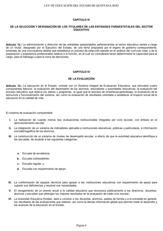 LEY DE EDUCACIÓN DEL ESTADO DE QUINTANA ROO
CAPITULO III
DE LA SELECCIÓN Y DESIGNACIÓN DE LOS TITULARES DE LAS ENTIDADES PARAESTATALES DEL SECTOR
EDUCATIVO
Artículo 12.- La administración y dirección de las entidades paraestatales pertenecientes al sector educativo estará a cargo
de un titular, designado por el Ejecutivo del Estado, de una terna propuesta por el órgano de gobierno correspondiente,
emanada de una convocatoria abierta que establezca un proceso de selección basado en el análisis del currículo vitae, y de la
preparación y experiencia profesionales relativa a la función, en el cual se considerará factor determinante la capacidad para el
cargo, para el liderazgo y para la toma de decisiones.
CAPITULO IV
DE LA EVALUACIÓN
Artículo 13.- La educación en el Estado, contará con un Sistema Integral de Evaluación Educativa, que articulará cuatro
componentes básicos: la evaluación del desempeño de los alumnos, educadores y autoridades educativas; la evaluación del
proceso educativo que abarca los planes y programas, al igual que el proceso de enseñanza-aprendizaje; la evaluación de la
estructura y funcionamiento del sistema, así como la evaluación de resultados orientada a establecer el impacto social de la
educación en la calidad de vida.
El sistema de evaluación comprenderá:
La realización de cuando menos dos evaluaciones institucionales integrales por ciclo escolar, con énfasis en el
aprovechamiento escolar;
La integración de un sistema de indicadores aplicable a instituciones educativas, públicas y particulares, e información
sociodemográfica de los alumnos;
La construcción de un sistema de niveles de desempeño escolar, a efecto de que la autoridad educativa identifique a
las escuelas, de acuerdo a las siguientes categorías:
Escuela de excelencia;
Escuela sobresaliente;
Escuela regular; y
Escuela con requerimiento de apoyo.
La conformación de equipos técnicos para apoyar a las instituciones educativas con requerimiento de apoyo para
superar sus deficiencias y resolver sus necesidades;
El otorgamiento de un premio anual a la calidad educativa que reconozca públicamente a los directivos, docentes,
alumnos y escuelas que obtengan los mejores resultados en la evaluación de cada ciclo escolar;
La Autoridad Educativa Estatal, dará a conocer a los docentes, alumnos, padres de familia y a la sociedad en general,
los resultados de las evaluaciones que realicen, así como la demás información global que permita medir el desarrollo y
los avances de la educación en el Estado.
VI.
V.
IV.
III.
II.
I.
d.
c.
b.
a.
Página 6
 