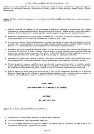 LEY DE EDUCACIÓN DEL ESTADO DE QUINTANA ROO
extrema; en reclusión; habitantes de zonas urbano marginadas, rurales, indígenas, asentamientos irregulares; migrantes;
personas con capacidades diferentes y sobresalientes; jóvenes y adultos en rezago educativo; madres solteras y jóvenes
desamparadas.
Artículo 20.- Para cumplir con lo dispuesto en el artículo anterior, la Autoridad Educativa Estatal llevará a cabo las acciones
siguientes:
Celebrar convenios de colaboración con instituciones y organismos nacionales e internacionales para obtener
financiamiento complementario destinado a las acciones de inclusión social y equidad educativa, con preferencia a los
programas de becas, de atención a zonas marginadas e indígenas y personas que requieran educación especial;
Establecer un programa específico para ayudar a educandos que se encuentren en riesgo de reprobación o expulsión, y
aplicar medidas para evitarlo, a partir del "control escolar" o reporte de altas y bajas;
Implementar un Sistema Estatal de Becas dirigido a estimular a los alumnos de mayor rendimiento académico y apoyar
a aquellos que viven en condiciones de mayor desventaja social. La Autoridad Educativa publicará el Padrón Estatal de
Becarios en su portal electrónico y mantendrá disponible esta información al público en general;
Mantener y ampliar la cobertura de entrega de lentes a todos los alumnos de educación básica que lo requieran, dar
continuidad a la reposición de lentes y actualizar permanentemente el padrón de educandos con debilidad visual para
procurar que reciban atención adecuada. Para tal fin, la Autoridad Educativa Estatal celebrará convenios de
colaboración con instituciones, públicas y privadas, del sector salud y con organizaciones altruistas;
Establecer un programa para detectar y atender a educandos con agudeza auditiva, con la colaboración de las
instituciones de salud, organismos altruistas e instancias especializadas, para atender los casos que lo requieran;
Constituir y operar un programa específico dirigido a atender a las escuelas que se encuentran en localidades aisladas
y zonas urbano-marginadas, de mayor riesgo de rezagos, para integrarlas a un proceso de mejoramiento continuo que
les garantice contar con instalaciones dignas y además procurar la actualización permanente de los educadores;
Procurar apoyos educativos específicos para migrantes, a partir de una investigación auspiciada por la Autoridad
Educativa Estatal, que permita configurar la propuesta educativa especial para los migrantes, donde se considere un
currículo y calendario flexibles, y se creen condiciones materiales y de recursos para su operación.
TITULO CUARTO
ORGANIZACIÓN DEL SISTEMA EDUCATIVO ESTATAL
CAPÍTULO I
DE LA ESTRUCTURA
Artículo 21.- El Sistema Educativo Estatal está constituido por:
Los educandos, los educadores y el personal de apoyo a la labor educativa;
Los planes, programas, métodos y materiales educativos;
III. Las autoridades educativas, los mandos superiores, los mandos medios e intermedios, los jefes de sector, los
supervisores, los directores y subdirectores de escuela;
III.
II.
I.
VII.
VI.
V.
IV.
III.
II.
I.
Página 8
 