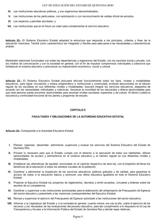 LEY DE EDUCACIÓN DEL ESTADO DE QUINTANA ROO
Las instituciones educativas públicas, y sus organismos descentralizados;
Las instituciones de los particulares, con autorización o con reconocimiento de validez oficial de estudios;
Los espacios y parcelas escolares; y
Las instituciones que en el futuro se creen para complementar el servicio educativo.
Artículo 22.- El Sistema Educativo Estatal adoptará la estructura que responda a los principios, criterios y fines de la
educación mexicana. Tendrá como característica ser integrador y flexible para adecuarse a las necesidades y características
propias.
Mantendrá relaciones funcionales con todas las dependencias y organismos del Estado, con los sectores social y privado, con
los medios de comunicación y con la sociedad en general, con el fin de impulsar compromisos individuales y colectivos que
fortalezcan el sistema educativo y promuevan su mejoramiento económico, social y cultural.
Artículo 23.- El Sistema Educativo Estatal procurará articular funcionalmente todos los tipos, niveles y modalidades
educativos, para lograr vinculación y enlace programático e institucional y continuidad, evitando descontroles en el tránsito
regular de los escolares en sus diferentes niveles y modalidades; buscará integrar los servicios educativos, adaptarlos de
acuerdo con las necesidades individuales y colectivas, favorecer la movilidad de los educandos y ofrecer oportunidades para
que toda persona pueda encontrar oportunidades para alcanzar niveles escolares superiores y de cultura. Al efecto cuidará la
secuencia y continuidad funcional de los planes y programas de estudio.
CAPITULO II
FACULTADES Y OBLIGACIONES DE LA AUTORIDAD EDUCATIVA ESTATAL
Artículo 24.- Corresponde a la Autoridad Educativa Estatal:
Planear, organizar, desarrollar, administrar, supervisar y evaluar los servicios del Sistema Educativo del Estado de
Quintana Roo;
Proveer lo necesario para que el Estado cumpla con el derecho a la educación de todos sus habitantes, ofrecer
oportunidades de acceso y permanencia en el sistema educativo y el tránsito regular en sus diferentes niveles y
modalidades;
Establecer las alternativas de equidad, enunciadas en el capítulo respectivo de esta ley, con el propósito de llevar los
beneficios de la educación a todos los estratos sociales de la población;
Coordinar y administrar la impartición de los servicios educativos públicos gratuitos y de calidad, para garantizar el
acceso de todos a la educación básica y promover una oferta educativa igualitaria en todo el Sistema Educativo
Estatal;
Proponer al Ejecutivo Estatal los proyectos de reglamentos, decretos y emitir acuerdos, circulares y órdenes sobre los
asuntos de su competencia;
Coordinar y supervisar a las instituciones sectorizadas para la elaboración del anteproyecto de Presupuesto de Egresos
del sector educativo y presentarlo a las instancias correspondientes del Ejecutivo Estatal;
Revisar y supervisar el ejercicio del Presupuesto de Egresos autorizado a las instituciones del sector educativo;
Informar a la Legislatura del Estado y a la sociedad en general, cuando menos una vez al año, sobre el ejercicio de los
recursos y los resultados de las evaluaciones del proceso educativo, para dar cumplimiento a lo dispuesto en la Ley de
Transparencia y Acceso a la Información Pública del Estado de Quintana Roo y demás leyes relativas;
VIII.
VII.
VI.
V.
IV.
III.
II.
I.
VII.
VI.
V.
IV.
Página 9
 