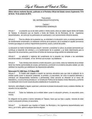 Ley de Educación del Estado de Tabasco
Congreso del Estado de Tabasco 1
Última reforma mediante Decreto, publicado en el Periódico Oficial del Estado número Suplemento 7314
de fecha 10 de octubre de 2012.
Título primero
DEL SISTEMA EDUCATIVO ESTATAL
Capítulo I
DISPOSICIONES GENERALES
Artículo 1 La presente Ley es de orden público e interés social y tiene por objeto regular dentro del Estado
de Tabasco, la educación que se imparta a través del Estado, de los Municipios, de los organismos
descentralizados, así como por los particulares con autorización o con reconocimiento oficial de estudios.
Artículo 2 Para los efectos de la presente Ley, se entenderá a la educación como un proceso permanente
de transformación encaminado a la realización armónica de la persona y de la sociedad en aquella convivencia
humana que asegura el continuo mejoramiento económico, social y cultural del pueblo.
La educación es medio fundamental para adquirir, transmitir y acrecentar la cultura; es proceso permanente que
contribuye al desarrollo del individuo y a la transformación de la sociedad, y es factor determinante para la
adquisición de conocimientos y para formar al hombre de manera que tenga sentido de solidaridad social.
Artículo 3 La aplicación y vigilancia del cumplimiento de la presente Ley compete a las autoridades
educativas estatal y municipales, en los términos que la propia Ley establezca.
Artículo 4 Todo individuo tiene derecho a recibir educación y por lo tanto, todos los habitantes de la entidad
tienen las mismas oportunidades de acceso, permanencia y promoción en el sistema educativo estatal, con sólo
satisfacer los requisitos que establezcan las disposiciones aplicables.
Reformado P.O. 6962 Spto. E 27-Mayo-2009
Artículo 5 El Estado está obligado a impartir los servicios educativos para que toda la población de la
entidad pueda cursar la educación preescolar, la primaria y la secundaria, así como la especial destinada a
individuos con discapacidades transitorias o permanentes. Estos servicios se ofrecerán en el marco del
federalismo y la concurrencia previstos en la Constitución Política de los Estados Unidos Mexicanos y conforme
a la distribución de la función social educativa establecida en la presente Ley.
Asimismo, está obligado a regular, supervisar y sancionar el proceso de educación inicial y cuidados infantiles, de
acuerdo a la Ley específica.
Artículo 6 Todos los habitantes de la entidad deben cursar la educación primaria y la secundaria como
mínimo.
Es obligación de los padres o tutores radicados en Tabasco, hacer que sus hijos o pupilos menores de edad
cursen la educación primaria y la secundaria.
Artículo 7 La educación que impartan el Estado, los Municipios y los organismos descentralizados será
laica y, por lo tanto, ajena a cualquier doctrina religiosa.
 