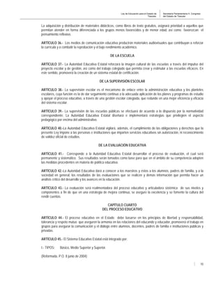 Ley de Educación para el Estado de
Tlaxcala.
Secretaría Parlamentaria H. Congreso
del Estado de Tlaxcala
10
La adquisición y distribución de materiales didácticos, como libros de texto gratuitos, asignará prioridad a aquellos que
permitan atender en forma diferenciada a los grupos menos favorecidos y de menor edad, así como favorezcan el
pensamiento reflexivo.
ARTÍCULO 36.- Los medios de comunicación educativa producirán materiales audiovisuales que contribuyan a reforzar
la currícula y a combatir la reprobación y el bajo rendimiento académico.
DE LA ESCUELA
ARTÍCULO 37.- La Autoridad Educativa Estatal reforzará la imagen cultural de las escuelas a través del impulso del
proyecto escolar y de gestión, así como del trabajo colegiado que permita crear y estimular a las escuelas eficaces. En
este sentido, promoverá la creación de un sistema estatal de certificación.
DE LA SUPERVISIÓN ESCOLAR
ARTÍCULO 38.- La supervisión escolar es el mecanismo de enlace entre la administración educativa y los planteles
escolares, cuya función es la de dar seguimiento continuo a la adecuada aplicación de los planes y programas de estudio
y apoyar el proceso educativo, a través de una gestión escolar colegiada, que redunde en una mejor eficiencia y eficacia
del sistema escolar.
ARTÍCULO 39.- La supervisión de las escuelas públicas se efectuará de acuerdo a lo dispuesto por la normatividad
correspondiente. La Autoridad Educativa Estatal diseñará e implementará estrategias que privilegien el aspecto
pedagógico por encima del administrativo.
ARTÍCULO 40.-La Autoridad Educativa Estatal vigilará, además, el cumplimiento de las obligaciones y derechos que la
presente Ley impone a las personas e instituciones que imparten servicios educativos sin autorización, ni reconocimiento
de validez oficial de estudios.
DE LA EVALUACIÓN EDUCATIVA
ARTÍCULO 41.- Corresponde a la Autoridad Educativa Estatal desarrollar el proceso de evaluación, el cual será
permanente y sistemático. Sus resultados serán tomados como base para que en el ámbito de su competencia adopten
las medidas procedentes en materia de política educativa.
ARTÍCULO 42.-La Autoridad Educativa dará a conocer a los maestros y éstos a los alumnos, padres de familia, y a la
sociedad en general, los resultados de las evaluaciones que se realicen y demás información que permita hacer un
análisis crítico del desarrollo y los avances en la educación.
ARTÍCULO 43.- La evaluación será realimentadora del proceso educativo y articuladora sistémica de sus niveles y
componentes a fin de que en una estrategia de mejora continua, se asegure la excelencia y se fomente la cultura del
rendir cuentas.
CAPÍTULO CUARTO
DEL PROCESO EDUCATIVO
ARTÍCULO 44.- El proceso educativo en el Estado debe basarse en los principios de libertad y responsabilidad,
tolerancia y respeto mutuo que aseguren la armonía en las relaciones del educando y educador, promoverá el trabajo en
grupos para asegurar la comunicación y el diálogo entre alumnos, docentes, padres de familia e instituciones públicas y
privadas.
ARTÍCULO 45.- El Sistema Educativo Estatal está integrado por:
I.- TIPOS: Básico, Medio Superior y Superior.
(Reformada, P.O. 8 junio de 2004)
 