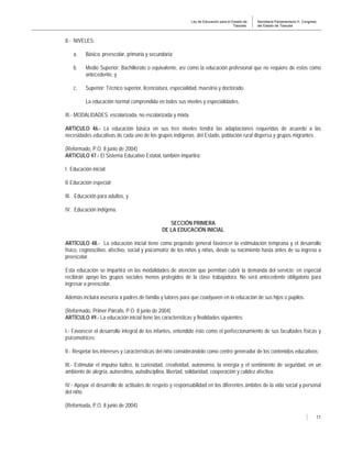 Ley de Educación para el Estado de
Tlaxcala.
Secretaría Parlamentaria H. Congreso
del Estado de Tlaxcala
11
II.- NIVELES:
a. Básico: preescolar, primaria y secundaria;
b. Medio Superior: Bachillerato o equivalente, así como la educación profesional que no requiere de éstos como
antecedente, y
c. Superior: Técnico superior, licenciatura, especialidad, maestría y doctorado.
La educación normal comprendida en todos sus niveles y especialidades.
III.- MODALIDADES: escolarizada, no escolarizada y mixta.
ARTICULO 46.- La educación básica en sus tres niveles tendrá las adaptaciones requeridas de acuerdo a las
necesidades educativas de cada uno de los grupos indígenas del Estado, población rural dispersa y grupos migrantes.
(Reformado, P.O. 8 junio de 2004)
ARTICULO 47.- El Sistema Educativo Estatal, también impartirá:
I. Educación inicial;
II.Educación especial;
III. Educación para adultos, y
IV. Educación indígena.
SECCIÓN PRIMERA
DE LA EDUCACIÓN INICIAL
ARTÍCULO 48.- La educación inicial tiene como propósito general favorecer la estimulación temprana y el desarrollo
físico, cognoscitivo, afectivo, social y psicomotriz de los niños y niñas, desde su nacimiento hasta antes de su ingreso a
preescolar.
Esta educación se impartirá en las modalidades de atención que permitan cubrir la demanda del servicio; en especial
recibirán apoyo los grupos sociales menos protegidos de la clase trabajadora. No será antecedente obligatorio para
ingresar a preescolar.
Además incluirá asesoría a padres de familia y tutores para que coadyuven en la educación de sus hijos o pupilos.
(Reformado, Primer Párrafo, P.O. 8 junio de 2004)
ARTÍCULO 49.- La educación inicial tiene las características y finalidades siguientes:
I.- Favorecer el desarrollo integral de los infantes, entendido éste como el perfeccionamiento de sus facultades físicas y
psicomotrices;
II.- Respetar los intereses y características del niño considerándolo como centro generador de los contenidos educativos;
III.- Estimular el impulso lúdico, la curiosidad, creatividad, autonomía, la energía y el sentimiento de seguridad, en un
ambiente de alegría, autoestima, autodisciplina, libertad, solidaridad, cooperación y calidez afectiva;
IV.- Apoyar el desarrollo de actitudes de respeto y responsabilidad en los diferentes ámbitos de la vida social y personal
del niño;
(Reformada, P.O. 8 junio de 2004)
 