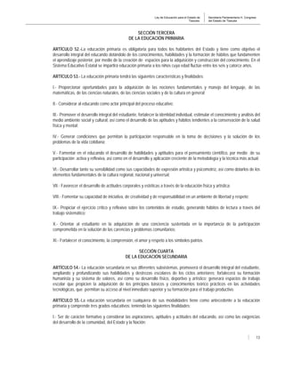 Ley de Educación para el Estado de
Tlaxcala.
Secretaría Parlamentaria H. Congreso
del Estado de Tlaxcala
13
SECCIÓN TERCERA
DE LA EDUCACIÓN PRIMARIA
ARTÍCULO 52.-La educación primaria es obligatoria para todos los habitantes del Estado y tiene como objetivo el
desarrollo integral del educando dotándolo de los conocimientos, habilidades y la formación de hábitos que fundamenten
el aprendizaje posterior, por medio de la creación de espacios para la adquisición y construcción del conocimiento. En el
Sistema Educativo Estatal se impartirá educación primaria a los niños cuya edad fluctúe entre los seis y catorce años.
ARTÍCULO 53.- La educación primaria tendrá las siguientes características y finalidades:
I.- Proporcionar oportunidades para la adquisición de las nociones fundamentales y manejo del lenguaje, de las
matemáticas, de las ciencias naturales, de las ciencias sociales y de la cultura en general;
II.- Considerar al educando como actor principal del proceso educativo;
III.- Promover el desarrollo integral del estudiante, fortalecer la identidad individual, estimular el conocimiento y análisis del
medio ambiente social y cultural, así como el desarrollo de las aptitudes y hábitos tendientes a la conservación de la salud
física y mental;
IV.- Generar condiciones que permitan la participación responsable en la toma de decisiones y la solución de los
problemas de la vida cotidiana;
V.- Fomentar en el educando el desarrollo de habilidades y aptitudes para el pensamiento científico, por medio de su
participación activa y reflexiva, así como en el desarrollo y aplicación creciente de la metodología y la técnica más actual;
VI.- Desarrollar tanto su sensibilidad como sus capacidades de expresión artística y psicomotríz, así como dotarlos de los
elementos fundamentales de la cultura regional, nacional y universal;
VII.- Favorecer el desarrollo de actitudes corporales y estéticas a través de la educación física y artística;
VIII.- Fomentar su capacidad de iniciativa, de creatividad y de responsabilidad en un ambiente de libertad y respeto;
IX.- Propiciar el ejercicio crítico y reflexivo sobre los contenidos de estudio, generando hábitos de lectura a través del
trabajo sistemático;
X.- Orientar al estudiante en la adquisición de una conciencia sustentada en la importancia de la participación
comprometida en la solución de las carencias y problemas comunitarios;
XI.- Fortalecer el conocimiento, la comprensión, el amor y respeto a los símbolos patrios.
SECCIÓN CUARTA
DE LA EDUCACIÓN SECUNDARIA
ARTÍCULO 54.- La educación secundaria en sus diferentes subsistemas, promoverá el desarrollo integral del estudiante,
ampliando y profundizando sus habilidades y destrezas escolares de los ciclos anteriores; fortalecerá su formación
humanista y su sistema de valores, así como su desarrollo físico, deportivo y artístico; generará espacios de trabajo
escolar que propicien la adquisición de los principios básicos y conocimientos teórico prácticos en las actividades
tecnológicas, que permitan su acceso al nivel inmediato superior y su formación para el trabajo productivo.
ARTÍCULO 55.-La educación secundaria en cualquiera de sus modalidades tiene como antecedente a la educación
primaria y comprende tres grados educativos; teniendo las siguientes finalidades:
I.- Ser de carácter formativo y considerar las aspiraciones, aptitudes y actitudes del educando, así como las exigencias
del desarrollo de la comunidad, del Estado y la Nación;
 
