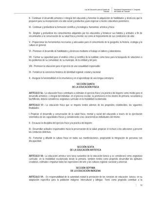 Ley de Educación para el Estado de
Tlaxcala.
Secretaría Parlamentaria H. Congreso
del Estado de Tlaxcala
14
II.- Continuar el desarrollo armónico e integral del educando y fomentar la adquisición de habilidades y destrezas que le
preparen para su incorporación a la vida social y productiva y para ingresar a niveles educativos posteriores;
III.- Continuar y profundizar la formación científica y tecnológica, humanista, artística y física;
IV.- Ampliar y profundizar los conocimientos adquiridos por los educandos y fortalecer sus hábitos y actitudes a fin de
encaminarlos a la conservación de su salud física y mental, así como al mejoramiento de sus condiciones de vida;
V.- Proporcionar las herramientas necesarias y adecuadas para el conocimiento de la geografía, la historia, ecología y la
cultura en general;
VI.- Promover el desarrollo de habilidades y destrezas mediante el trabajo en talleres y laboratorios;
VII.- Formar su capacidad para el análisis crítico y científico de la realidad, como base para la búsqueda de soluciones a
los problemas de su comunidad, de su municipio, de la entidad y del país;
VIII.- Promover la educación para el ejercicio de una sexualidad responsable;
IX.- Fortalecer la conciencia histórica de identidad regional, estatal y nacional;
X.- Asegurar la funcionalidad en la enseñanza y en el aprendizaje de una lengua extranjera.
SECCIÓN QUINTA
DE LA EDUCACIÓN FÍSICA
ARTÍCULO 56.- La educación física contribuirá a estimular el ejercicio físico y la práctica del deporte como medio para el
desarrollo armónico e integral del individuo en el proceso escolar, se promoverá en los niveles de primaria, secundaria y
bachillerato, deberá considérese asignatura curricular en la modalidad escolarizada.
ARTÍCULO 57.- La educación física que se imparta tendrá además de los propósitos establecidos, las siguientes
finalidades:
I.-Propiciar el desarrollo y conservación de la salud física, mental y social del educando a través de la ejercitación
sistemática de las capacidades físicas y considerando a las características individuales del mismo;
II.- Encauzar la disciplina del ejercicio físico y la práctica del deporte;
III.- Desarrollar actitudes responsables hacia la preservación de la salud, propiciar el rechazo a las adicciones y prevenir
las conductas delictivas;
IV.- Fomentar y difundir la cultura física en todas sus manifestaciones, propiciando la integración de personas con
discapacidad.
SECCIÓN SEXTA
DE LA EDUCACIÓN ARTÍSTICA
ARTÍCULO 58.- La educación artística será tarea sustantiva de la educación básica y se considerará como asignatura
curricular, en la modalidad escolarizada desde la primaria, también tendrá como propósito desarrollar las aptitudes
creadoras, estimular e impulsar todas las expresiones del arte y las culturas regional, nacional y universal.
SECCIÓN SÉPTIMA
DE LA EDUCACIÓN INDÍGENA
ARTÍCULO 59.- Es responsabilidad de la autoridad estatal la prestación de los servicios de educación básica, en su
adaptación específica para la población indígena; intercultural y bilingüe. Tiene como propósito contribuir a la
 
